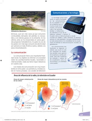 129
térmicas, que son más caras ya que consumen
combustibles derivados del petróleo no renova-
bles y con efectos graves en el ambiente. En los
últimos años se ha emprendido en varios gran-
des proyectos hidroeléctricos. Ecuador es uno de
los países con más bajo consumo de electricidad
por persona en toda América Latina, debido a la
poca industrialización.
La comunicación
La comunicación tiene una importante finali-
dad social. Su objetivo es informar a la sociedad
sobre los acontecimientos locales, nacionales e
internacionales. Cada vez tiene mayor relevancia
en nuestra vida.
Los medios de comunicación son muy impor-
tantes en el Ecuador. Los periódicos y revistas es-
tán en manos privadas. Los canales de televisión
La tecnología actual repre-
senta un avance formidable
en las comunicaciones.
Se ha ampliado el uso
de la telefonía que co-
munica al país con el
mundo, y se ha acer-
cado a las personas,
familias e instituciones.
Se intensifica el uso de los
teléfonos celulares e internet. El
Ecuador está ya intercomunicado a escala
mundial por satélite y cable. Asimismo, la televisión
alcanza un nivel planetario. Una gran transformación
se está produciendo en la mentalidad de los ecuato-
rianos al enfrentar la intercomunicación mundial y la
globalización.
Las comunicaciones han
favorecido la migración al
exterior, que ocurre no solo
por búsqueda de empleo,
sino también como ejercicio
de la aventura y cambio per-
sonal. Todo esto modificará
las actitudes y valores de
los ecuatorianos como se-
res humanos, y su identidad
como pueblo.
Comunicaciones y tecnología
Límite internacional
Áreas de inﬂuencia de la radio y la televisión en Ecuador
Foto: AndesHidroeléctrica Manduriacu
Fuente: Juan B. LeónVelasco, GeografíadelEcuador, Quito, Universidad Andina Simón Bolívar/Corporación Editora Nacional, 2015.
Elaboración:CEN
ECONOMÍA DEL ECUADOR; pp.108-145 .indd 129 13/3/19 09:15
 