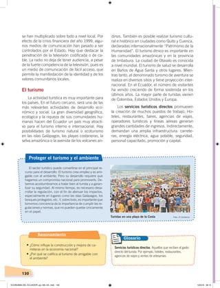 130
El sector turístico puede convertirse en el principal re-
curso para el desarrollo. El turismo crea empleo y es ami-
gable con el ambiente. Pero su desarrollo requiere que
hagamos un compromiso nacional para promoverlo. De-
bemos acostumbrarnos a tratar bien al turista y a garan-
tizar su seguridad. Al mismo tiempo, es necesario desa-
rrollar la regulación, con el fin de atenuar los impactos,
especialmente en lugares como las islas Galápagos, los
bosques protegidos, etc. Y, sobre todo, es importante que
tomemos conciencia de la importancia de cumplir las re-
gulaciones y normas, que no pueden quedar únicamente
en el papel.
Proteger el turismo y el ambiente
Turistas en una playa de la Costa Foto: El Comercio
Servicios turísticos directos. Aquellos que reciben el gasto
directo del turista. Por ejemplo, hoteles, restaurantes,
agencias de viajes y ventas de artesanías.
Glosario
se han multiplicado sobre todo a nivel local. Por
efecto de la crisis financiera del año 1999, algu-
nos medios de comunicación han pasado a ser
controlados por el Estado. Hay que destacar la
penetración de la televisión codificada o de ca-
ble. La radio no deja de tener audiencia, a pesar
de la fuerte competencia de la televisión, pues es
un medio de comunicación de fácil acceso, que
permite la manifestación de la identidad y de los
valores comunitarios locales.
El turismo
La actividad turística es muy importante para
los países. En el futuro cercano, será una de las
más relevantes actividades de desarrollo eco-
nómico y social. La gran diversidad geográfica,
ecológica y la riqueza de sus comunidades hu-
manas hacen del Ecuador un país muy atracti-
vo para el turismo interno e internacional. Hay
posibilidades de turismo natural o ecoturismo
en las islas Galápagos, las playas costaneras, la
selva amazónica o la avenida de los volcanes an-
dinos. También es posible realizar turismo cultu-
ral e histórico en ciudades como Quito y Cuenca,
declaradas internacionalmente “Patrimonio de la
Humanidad”. El turismo étnico es importante en
las comunidades amazónicas y en la provincia
de Imbabura. La ciudad de Otavalo es conocida
a nivel mundial. El turismo de salud se desarrolla
en Baños de Agua Santa y otros lugares. Mien-
tras tanto, el denominado turismo de aventura se
realiza en diversos sitios y tiene proyección inter-
nacional. En el Ecuador, el número de visitantes
ha venido creciendo de forma sostenida en los
últimos años. La mayor parte de turistas vienen
de Colombia, Estados Unidos y Europa.
Los servicios turísticos directos promueven
la creación de muchos puestos de trabajo. Ho-
teles, restaurantes, bares, agencias de viajes,
operadores turísticos y líneas aéreas generan
grandes cantidades de ingresos. Indirectamente,
demandan una amplia infraestructura: carrete-
ras, energía eléctrica, agua potable, seguridad,
personal capacitado, promoción y capital.
Razonamiento
•	¿Cómo influye la construcción y mejora de ca-
rreteras en la economía nacional?
•	¿Por qué se califica al turismo de amigable con
el ambiente?
ECONOMÍA DEL ECUADOR; pp.108-145 .indd 130 13/3/19 09:15
 