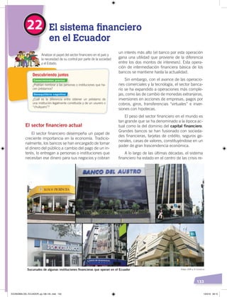 133
Descubriendo juntos
Analizar el papel del sector ﬁnanciero en el país y
la necesidad de su control por parte de la sociedad
y el Estado.
¿Podrían nombrar a las personas o instituciones que ha-
cen préstamos?
¿Cuál es la diferencia entre obtener un préstamo de
una institución legalmente constituida y de un usurero o
“chulquero”?
22 El sistema financiero
en el Ecuador
un interés más alto (el banco por esta operación
gana una utilidad que proviene de la diferencia
entre los dos montos de intereses). Esta opera-
ción de intermediación financiera básica de los
bancos se mantiene hasta la actualidad.
Sin embargo, con el avance de las operacio-
nes comerciales y la tecnología, el sector banca-
rio se ha expandido a operaciones más comple-
jas, como las de cambio de monedas extranjeras,
inversiones en acciones de empresas, pagos por
cobros, giros, transferencias “virtuales” e inver-
siones con hipotecas.
El peso del sector financiero en el mundo es
tan grande que se ha denominado a la época ac-
tual como la del dominio del capital financiero.
Grandes bancos se han fusionado con socieda-
des financieras, tarjetas de crédito, seguros ge-
nerales, casas de valores, constituyéndose en un
poder de gran trascendencia económica.
A lo largo de las últimas décadas, el sistema
financiero ha estado en el centro de las crisis re-
El sector ﬁnanciero actual
El sector financiero desempeña un papel de
creciente importancia en la economía. Tradicio-
nalmente, los bancos se han encargado de tomar
el dinero del público a cambio del pago de un in-
terés, lo entregan a personas o instituciones que
necesitan ese dinero para sus negocios y cobran
Sucursales de algunas instituciones ﬁnancieras que operan en el Ecuador Fotos: CEN y El Comercio
Conocimientos previos
Desequilibrio cognitivo
ECONOMÍA DEL ECUADOR; pp.108-145 .indd 133 13/3/19 09:15
 