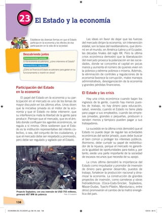 138
Descubriendo juntos
En la economía ecuatoriana, ¿cómo interviene el Estado?
¿Cómo se ﬁnancia el Estado ecuatoriano para gastar en su
funcionamiento e invertir en obras?
Establecer las diversas formas en que el Estado
participa en la economía y los efectos de esa
participación en la vida de la sociedad.
El Estado y la economía23
Participación del Estado
en la economía
El papel del Estado en la economía y su par-
ticipación en el mercado es uno de los temas de
mayor discusión en los últimos años. Unos dicen
que la iniciativa privada es el motor de la eco-
nomía y que el Estado no debe intervenir; que
su interferencia mata la libertad de la gente para
producir. Piensan que el mercado, que es el ám-
bito donde confluyen los agentes económicos, se
regula a sí mismo. Otros sostienen que el Esta-
do es la institución representativa del interés co-
lectivo, o sea, del conjunto de los ciudadanos, y
que el mercado debe ser respetado y promovido,
pero debe ser regulado y vigilado por el Estado.
Las ideas en favor de dejar que las fuerzas
del mercado dirijan la economía, sin intervención
estatal, son la base del neoliberalismo, que domi-
nó en el mundo, en América Latina y el Ecuador,
las décadas finales del siglo XX. Pero la última
crisis económica demostró que la liberalización
del mercado provoca la polarización en las socie-
dades, donde se concentra el capital en pocas
manos y aumenta el número de quienes viven en
la pobreza y extrema pobreza o miseria. Además,
la eliminación de controles y regulaciones de la
economía favorece la corrupción, malos manejos
administrativos, desorganización de la economía
y grandes pérdidas financieras.
El Estado y las crisis
Hay una crisis económica cuando bajan los
ingresos de la gente, cuando hay menos pues-
tos de trabajo, no hay dinero para educación,
salud, vivienda; cuando el Estado no tiene plata
para pagar a sus empleados; cuando las empre-
sas privadas, grandes o pequeñas, producen o
venden menos y tampoco pueden pagar a sus
trabajadores.
Lo sucedido en la última crisis demostró que el
Estado no puede dejar de regular las actividades
económicas del sector privado, pues debe buscar
el bien común y proteger los intereses públicos.
Asimismo, debe cumplir su papel de redistribui-
dor de la riqueza, porque el mercado no garanti-
za la igualdad de oportunidades para todos y, por
tanto, existe una parte importante de la sociedad
de escasos recursos que necesita de su apoyo.
La crisis última demostró la importancia del
Estado como impulsador y promotor de inversión
de dinero para generar desarrollo, puestos de
trabajo, fortalecer la producción nacional y dina-
mizar la economía. La construcción de grandes
proyectos de inversión, como carreteras y obras
hidroeléctricas (Coca-Codo-Sinclair, Sopladora,
Mazar-Dudas, Toachi-Pilatón, Manduriacu, entre
otros) promoverán el cambio de la matriz energé-
tica del país.
Proyecto Sopladora, con una inversión de USD 755 millones,
generará 487 MW de potencia Foto: El Ciudadano
Conocimientos previos
Desequilibrio cognitivo
ECONOMÍA DEL ECUADOR; pp.108-145 .indd 138 13/3/19 09:15
 