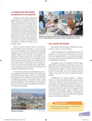 139
La intervención del Estado
ecuatoriano en la economía
Desde los años setenta, gracias al
auge petrolero, la participación del Es-
tado ecuatoriano ha sido muy activa en
el desarrollo del país. El Estado admi-
nistró enormes recursos petroleros que
se invirtieron en la construcción de una
amplia red de carreteras, infraestructu-
ra de extracción y exportación petrolera,
construcción de obras hidroeléctricas,
telecomunicaciones, obras de educa-
ción y salud. Aunque hubo desperdicio
y casos de corrupción, prácticamente,
no existió un ámbito en donde no se
hicieran obras.
Pero, al mismo tiempo, hubo un crecimien-
to desmedido de la burocracia, lo que dio pie
para que los gobiernos de orientación neoliberal
adoptaran una política de reducción del aparato
estatal. Aflojaron los controles, se desreguló o li-
beralizó el sistema financiero, disminuyó la pro-
tección del mercado interno. El resultado fue la
crisis financiera más grande de la historia econó-
mica del Ecuador y la pérdida de la moneda na-
cional. Los primeros años del nuevo siglo fueron
de recuperación de la producción nacional, del
empleo y del sistema financiero.
En los años recientes se ha fortalecido a la ins-
titucionalidad del Estado central, se ha retomado
la planificación del sector público y su capacidad
de regulación. Ha invertido en la construcción de
carreteras regionales y de grandes obras, como
las hidroeléctricas. Se ha elevado la recaudación
tributaria. Pero ha vuelto el peligro del crecimien-
to burocrático excesivo.
Las cuentas del Estado
Durante los últimos años, el Estado ha finan-
ciado sus obras con tres fuentes:
Ventas de petróleo y combustibles, para la ex-
portación o la venta al mercado interno, ya que
son de propiedad pública. La caída de las expor-
taciones o de los precios petroleros ha provocado
inestabilidad económica.
Impuestos, como el Impuesto al Valor Agre-
gado (IVA) y el Impuesto a la Renta, que son im-
portantes para el financiamiento del Presupues-
to General del Estado. A estos tributos hay que
sumar los aranceles, que son impuestos que se
cobran a los productos que se importan desde el
exterior.
Contratación de deuda externa o interna.
Este es un tipo de endeudamiento que se realiza
cuando los ingresos antes mencionados no son
suficientes. Ha servido tradicionalmente para cu-
brir el faltante o déficit presupuestario. El pago de
la deuda externa ha sido uno de los gastos más
importantes del Estado. Llegó a pagarse hasta
cerca de la mitad de los ingresos nacionales, lo
que representó una fuerte contracción del gasto
social y un retroceso del país.
El Servicio de Rentas Internas (SRI) es una entidad técnica y autónoma que
tiene la responsabilidad de recaudar los tributos establecidos por la ley
Reﬁnería del petróleo Foto: El Comercio
Foto:ElComercio
Razonamiento
•	¿Cuál es la diferencia entre una institución finan-
ciera pública y una privada?
ECONOMÍA DEL ECUADOR; pp.108-145 .indd 139 13/3/19 09:15
 