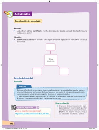 Actividades
140
Reconoce
• Mediante un gráfico, identifica las fuentes de ingreso del Estado. ¿En cuál de ellas tienes una
participación activa?
Identifica
• Elabora en tu cuaderno un esquema similar para anotar los aspectos que demuestran una crisis
económica.
Crisis
económica
Aprende algo más
‹https://www.youtube.com/watch?v=Zsm_ZNz-dKw›.
¿Cómo se crean las crisis económicas?
@
Quienes defienden la economía de libre mercado sustentan la necesidad de respetar los dere-
chos individuales del ser humano. Quienes favorecen una visión de intervención estatal sostie-
nen una posición solidaria que protege los derechos de las colectividades.
¿Creen ustedes que existe alguna manera de combinar el respeto a los derechos individuales con
el respeto a los derechos colectivos? ¿Se opone el uno al otro?
Analicen
Interdisciplinariedad
Economía
Heteroevaluación
=	En grupos de cuatro estudiantes escri-
ban en clase un resumen de lo que han
aprendido acerca del sistema financiero.
Elijan los tres mejores trabajos para que
sus autores los lean frente a la clase.
Consolidación del aprendizaje
ECONOMÍA DEL ECUADOR; pp.108-145 .indd 140 13/3/19 09:15
 