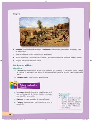 16
Interpreta
• Observen cuidadosamente la imagen y describan sus elementos: personajes, animales y tipos
de mercadería.
• Características del territorio que recorre la caravana.
• ¿Cuántas personas componían las caravanas? ¿Dónde se proveían de alimentos para sus viajes?
• Peligros al transportar la mercadería.
EdwinLordWeeks.WikimediaCommons.
Autoevaluación
Metacognición
• Examino las motivaciones de
los europeos para buscar nue-
vas rutas marítimas al Lejano
Oriente y analizo cómo llega-
ron a la India y “descubrie-
ron” América.
Inteligencias múltiples
Kinestésica
=	Elaboren una dramatización de los viajes de Colón que contenga la vida en los barcos, el tipo
de comida, la vestimenta que tenían los marineros que viajaban en la Pinta, La Niña y la Santa
María.
=	Tomar en cuenta el escenario y la vestimenta.
Trabajo colaborativo
Indagación
=	Investiguen sobre la llegada de los vikingos a Amé-
rica con bibliografía de fuentes digitales e impresas
que respalden la consulta.
=	Expongan en clase apoyados de material visual.
=	 Preparen preguntas para los compañeros sobre la
exposición.
CONQUISTA Y COLONIZACIÓN; pp. 1-33..indd 16 13/3/19 08:15
 