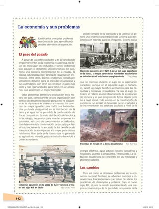 142
El peso del pasado
A pesar de las potencialidades y de la variedad de
emprendimientos de la economía ecuatoriana, no de-
jan de preocupar los profundos y serios problemas
que aquejan al desarrollo socioeconómico del país,
como una excesiva concentración de la riqueza, la
escasa industrialización y la falta de capacitación pro-
fesional, entre otros. Dichos problemas constituyen
verdaderos desafíos para la sociedad ecuatoriana y
sus autoridades, con el fin de construir un país más
justo y con oportunidades para todos los ecuatoria-
nos, que garanticen un mayor bienestar.
Estos problemas tienen una explicación en la his-
toria del país, como carente de una organización con
sentido de desarrollo nacional porque no ha dispues-
to de la capacidad de distribuir su riqueza en térmi-
nos de mayor igualdad para todos sus habitantes.
Una profunda desigualdad en la distribución de la
tierra y el agua no ha permitido la conformación de
fincas campesinas. La mala distribución del capital y
la tecnología, necesarios para montar empresas in-
dustriales, así como de conocimientos actualizados,
han determinado la conformación de un país que his-
tórica y socialmente ha excluido de los beneficios de
la explotación de sus riquezas a la mayor parte de sus
habitantes. Gran parte de la riqueza que ha generado
su agricultura, minería, pesca e industria benefició a
países extranjeros.
Desde tiempos de la conquista y la Colonia se ge-
neró una enorme concentración de la tierra que des-
embocó en pobreza para los indígenas. Brecha social
que se mantuvo durante el auge de la exportación
cacaotera, aunque en el siguiente auge, el banane-
ro, existió un mayor beneficio económico para las pe-
queñas y medianas propiedades. Ya para el auge pe-
trolero el Estado asumió directamente la explotación
del mineral y el país progresó de forma rápida, pero
no a nivel social. Este avanzó en la construcción de
carreteras, se amplió el desarrollo de las ciudades y
se incrementaron los servicios públicos a nivel de la
energía eléctrica, agua potable, locales educativos y
hospitales, puertos y aeropuertos, y transporte. La po-
blación ecuatoriana se concentró en las medianas y
grandes ciudades.
Los cambios
Pero así como se observan problemas en la eco-
nomía nacional, también se advierten cambios e in-
novaciones trascendentales que tratan de atacar los
problemas de desempleo y pobreza. Para el nuevo
siglo XXI, el país ha venido experimentando una me-
joría económica que le ha permitido recuperarse de la
Indígenas aguateros en la plaza de San Francisco a ﬁna-
les del siglo XIX en Quito Foto: Camillus Farran
Hacienda cacaotera en 1920. A pesar del auge exportador
de la época, la mayor parte de los habitantes ecuatorianos
se debatían en el más hondo marginamiento Foto: AHBCE
Viviendas en riesgo en la Costa ecuatoriana Foto: Raúl Yépez
Identiﬁcar los principales problemas
económicos del país, ejempliﬁcando
posibles alternativas de superación.
La economía y sus problemas
ECONOMÍA DEL ECUADOR; pp.108-145 .indd 142 13/3/19 09:15
 