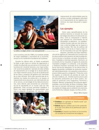 143
crisis económica del año 1999 y ha mostrado señales
de mayor estabilidad y crecimiento de su economía,
aunque se ha mantenido el problema de la pobreza.
Durante los últimos años, el Estado ecuatoriano
ha dado un giro hacia un cambio de organización o
modelo de desarrollo que proclama el incremento de
la producción industrial nacional y una mayor protec-
ción social de la población. Ejemplos de estas señales
de mejoramiento son el arreglo de la deuda externa,
una mayor inversión social y el uso de la planificación
de las obras y proyectos del gobierno por intermedio
de un plan nacional. Dicho plan nacional trata de re-
distribuir los medios de producción y la riqueza, el
mejoramiento de la educación, por intermedio del uso
de la ciencia y la tecnología de las telecomunicacio-
nes, como internet, para acrecentar los conocimien-
tos de los estudiantes en un mundo cada vez más
globalizado. Estas acciones permitirán establecer a
futuro una mayor igualdad de oportunidades para
toda la población ecuatoriana. En resumen, dicho
mejoramiento de oportunidades para los
sectores sociales postergados redundará
en el mejoramiento de sus ingresos eco-
nómicos, vía mayor educación y capaci-
tación.
Los ejemplos
Como casos ejemplificadores de los
cambios tenemos la inclusión de nueva
tecnología educativa en la educación pú-
blica, como la computación e internet,
que mejorará los conocimientos de los
estudiantes ecuatorianos. Los estableci-
mientos fiscales cada vez más tienen ac-
ceso a esta tecnología que se esparce a
nivel mundial. Otro tipo de políticas del
Estado, como las de un mayor y mejor co-
bro de impuestos a los que más ingresos
disponen, permitirá una mejor redistribu-
ción de los ingresos por intermedio de la construcción
de obras públicas para beneficio de toda la población,
como el acceso a carreteras, escuelas, transporte pú-
blico, hospitales y viviendas populares. Asimismo, un
incremento de los impuestos al ingreso de productos
importados protegerá a la artesanía, a las pequeñas
y medianas empresas nacionales de la competencia
de las mercancías extranjeras. En los últimos años, la
llegada de grandes cantidades de productos importa-
dos afectó gravemente a los pequeños productores y
provocó desocupación y emigración. Productos como
los zapatos, la confección de prendas de vestir, los
artículos metálicos, etc., tendrán buenos precios para
los pequeños productores de la Sierra andina, ubi-
cados en provincias como Tungurahua, Pichincha y
Cotopaxi. Además, la exportación de productos agroin-
dustriales, como las frutas, las flores y hortalizas, dirigi-
das hacia el mercado internacional, representa mayo-
res puestos de trabajo para la población de provincias,
como Pichincha, Cotopaxi, Guayas, Los Ríos y El Oro.
Wilson Miño Grijalva
La euforia y la alegría animan a una nueva generación Foto: Secretaría de Pueblos, Ecuador
Foto: Secretaría de Pueblos, Ecuador
Aplicación del conocimiento
•	Establece con ejemplos la “brecha social” que
ha existido en el Ecuador.
•	Detecta algunos cambios que se han producido
en el país como efecto de la planificación para el
desarrollo.
•	Considera el impacto que tienen en la economía
y la sociedad las innovaciones tecnológicas.
ECONOMÍA DEL ECUADOR; pp.108-145 .indd 143 13/3/19 09:15
 