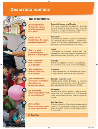 ¿En qué condiciones se
dieron los cambios
agrícolas y manufactureros?
Transformaciones agrarias e industrialización
Crisis del banano. Reforma agraria.
La industria. El alcance de los cambios.
Tercer Período Republicano
Nos preguntamos:
1
¿Por qué el petróleo
cambió la historia
del Ecuador?
Modernización y petróleo
Las exportaciones petroleras. Ampliación del Estado.
Crecimiento del comercio. El sistema financiero.
Inversión pública.
2
¿Cómo creció la población
y se desarrollaron
las ciudades?
Crecimiento de las ciudades
Explosión demográfica. Migraciones internas.
La colonización interna. Las ciudades.
3
¿En qué medida se
transformó la sociedad
ecuatoriana en esos años?
Cambios sociales en Ecuador
Nuevos actores sociales. Élites y sectores medios.
Los sectores populares. Sabemos que somos diversos.
4
¿Cómo se renovaron
la vida cotidiana,
la educación y la cultura?
La vida cotidiana
La sociedad. Los medios de comunicación.
Crecimiento de la educación. Cultura comprometida.
4
1
¿Cómo entendemos
el desarrollo humano
ante las necesidades
de la gente?
24 Desarrollo humano en el Ecuador
Una nueva concepción del desarrollo. Desarrollo
humano. Niveles de desarrollo humano. Desarrollo
humano en Ecuador. Perspectivas futuras. Valorar
el trabajo y el sentido de emprendimiento.
¿Cuáles son las
características del sistema
educativo ecuatoriano?
25 Educación
Crecimiento del sistema educativo. Conformación
del sistema educativo ecuatoriano. La concentración.
Calidad de la educación. Mejoramiento de la calidad
educativa. ¿Cómo colaboramos en la educación?
Nos preguntamos:
¿Qué es la salud
y cómo se la puede
preservar en nuestro país?
26 Salud
Cuidar la salud. Los nacimientos. Las defunciones. Enfer-
medades de la población ecuatoriana. Infraestructura de
salud. Personal de salud. Prevención, la mejor medicina.
¿Qué condiciones
tiene la vivienda
en el Ecuador?
Vivienda
Distribución y tipo de viviendas. Servicios básicos.
Las necesidades de mi vivienda. Servicios estratégicos.
27
¿Qué condiciones
tienen el transporte
en el Ecuador?
¿Qué son el empleo,
desempleo y subempleo?
¿Cómo funciona
la seguridad social?
¿De qué manera
influye el deporte en la vida
de los ecuatorianos?
¿Cómo utilizan
las personas sus momentos
de esparcimiento y ocio?
28
29
30
31
Transporte
Transporte terrestre. Los accidentes de tránsito.
Transporte aéreo. Comunicaciones marítimas.
Empleo y seguridad social
Importancia del empleo. El empleo y la economía
nacional. La generación de empleo. El multiem-
pleo. La seguridad social. Cobertura del IESS.
El deporte
Importancia del deporte. Deportes y juegos nacionales.
La pelota nacional. Juego de los cocos. El ecuavoley. De-
portes internacionales. El fútbol. Otras disciplinas de-
portivas.
Las diversiones
El uso del tiempo libre. El tiempo libre de los jóvenes. Las
diversiones de los ecuatorianos. Diversiones populares.
Juegos al aire libre. Divertirse juntos. El esparcimiento de
la gente adulta.
El Buen Vivir
Desarrollo humano
DESARROLLO HUMANO; pp.146-187.indd 145 13/3/19 09:23
 