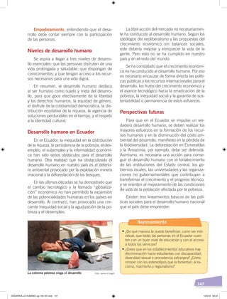 147
La libre acción del mercado no necesariamen-
te ha conducido al desarrollo humano. Según los
ideólogos del neoliberalismo y las propuestas del
crecimiento económico sin balances sociales,
este debería mejorar y enriquecer la vida de la
gente. Pero esto no se ha cumplido en nuestro
país y en el resto del mundo.
Se ha constatado que el crecimiento económi-
co no ha conducido al desarrollo humano. Por eso
es necesario encauzar de forma directa las políti-
cas públicas y los recursos internacionales para el
desarrollo, los frutos del crecimiento económico y
el avance tecnológico hacia la erradicación de la
pobreza, la inequidad social y la garantía de sus-
tentabilidad o permanencia de estos esfuerzos.
Perspectivas futuras
Para que en el Ecuador se impulse un ver-
dadero desarrollo humano, se deben realizar los
mayores esfuerzos en la formación de los recur-
sos humanos y en la disminución del costo am-
biental del desarrollo, manifiesto en la pérdida de
la biodiversidad. La deforestación en Esmeraldas
y la Amazonía, por ejemplo, debe ser detenida.
Asimismo, es necesaria una acción para conse-
guir el desarrollo humano con el fortalecimiento
de las instituciones del Estado central, los go-
biernos locales, las universidades y las organiza-
ciones no gubernamentales que contribuyan a
transformar el crecimiento y el progreso técnico,
y se orienten al mejoramiento de las condiciones
de vida de la población afectada por la pobreza.
Existen tres lineamientos básicos de las polí-
ticas sociales para el desarrollo humano nacional
que el país debe emprender:
Empoderamiento, entendiendo que el desa-
rrollo debe contar siempre con la participación
de las personas.
Niveles de desarrollo humano
Se aspira a llegar a tres niveles de desarro-
llo esenciales: que las personas disfruten de una
vida prolongada y saludable; que dispongan de
conocimientos; y que tengan acceso a los recur-
sos necesarios para una vida digna.
En resumen, el desarrollo humano destaca
al ser humano como sujeto y meta del desarro-
llo, para que goce efectivamente de la libertad
y los derechos humanos, la equidad de género,
el disfrute de la cotidianidad democrática, la dis-
tribución equitativa de la riqueza, la vigencia de
soluciones perdurables en el tiempo, y el respeto
a la identidad cultural.
Desarrollo humano en Ecuador
En el Ecuador, la inequidad en la distribución
de la riqueza, la persistencia de la pobreza, el des-
empleo, el subempleo y la informalidad económi-
ca han sido serios obstáculos para el desarrollo
humano. Otra realidad que ha obstaculizado el
desarrollo humano en nuestro país es el deterio-
ro ambiental provocado por la explotación minera
irracional y la deforestación de los bosques.
En las últimas décadas se ha demostrado que
el cambio tecnológico y la llamada “globaliza-
ción” económica no han permitido la expansión
de las potencialidades humanas en los países en
desarrollo. Al contrario, han provocado una cre-
ciente inequidad social y la agudización de la po-
breza y el desempleo.
La extrema pobreza niega el desarrollo Foto: Jaume d’Urgell
Razonamiento
•	¿De qué manera te puede beneficiar, como ser indi-
vidual, que todas las personas en el Ecuador cuen-
ten con un buen nivel de educación y con el acceso
a todos los servicios?
•	¿Crees que en los establecimientos educativos hay
discriminación hacia estudiantes con discapacidad,
diversidad sexual o procedencia extranjera? ¿Cómo
romper con los estereotipos que la fomentan: el ra-
cismo, machismo y regionalismo?
DESARROLLO HUMANO; pp.146-187.indd 147 13/3/19 09:23
 