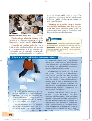 148
tencial de difusión social, como la producción
de alimentos, la construcción de infraestructura
productiva y social, el turismo y la prestación de
servicios ambientales.
Búsqueda de la equidad como un objetivo
explícito de las políticas sociales. Al acceso más
amplio a los bienes e ingresos para la población
ecuatoriana se debe sumar un factor clave para
el desarrollo humano: la información.
Fortalecimiento del capital humano, en los
campos de la educación, ciencia y tecnología,
capacitación, nutrición, salud e infraestructura.
Promoción del empleo productivo, con el
fin de aprovechar el potencial de las pequeñas
y medianas empresas y de las organizaciones
comunitarias, para la generación de actividades
productivas en sectores estratégicos con alto po-
Empoderamiento. Fortalecimiento de la capacidad de auto-
gestión para mejorar las condiciones de vida de un colectivo.
Infraestructura. Conjunto de elementos o servicios que se
consideran necesarios para la creación y funcionamiento de
una organización cualquiera.
Glosario
de una familia y de un país. El esfuerzo del
trabajo es el factor constante que acompaña
a una persona para que emprenda el camino
de búsqueda de mejoramiento económico,
realización personal y estabilidad.
Es indudable que existen otros aspectos
que inciden y participan en la decisión y vo-
luntad de una persona. Uno de los estímulos
que más impulsan a la persona es la nece-
sidad de superar la limitación económica y
material. Pero, a partir de la toma de concien-
cia de superar esa situación, el trabajo y la
perseverancia en el emprendimiento son los
elementos que mueven a una persona a la
realización de sus objetivos.
Tenemos que valorar nuestro trabajo y
el sentido de emprendimiento. Los países
necesitan emprendedores para desarrollar
grandes y pequeños proyectos económicos y
sociales. Es preciso alentar la curiosidad y la
perseverancia para encontrar la idea del ne-
gocio o para conseguir el crédito necesario,
crear el proceso de producción, encontrar los
mercados y posicionarse como productores.
El dicho popular ecuatoriano “el que
la sigue la consigue” nos permite enten-
der el valor del trabajo y la constancia en
un emprendimiento. El trabajo nos hace
más humanos y nos impulsa a la colabo-
ración para mejorar la sociedad.
Los valores del esfuerzo, del trabajo y
del sentido de emprendimiento son vita-
les para el destino futuro de una persona,
Valorar el trabajo y el sentido de emprendimiento
Estudiantes del colegio Dolores Sucre Foto: Raúl Yépez
DESARROLLO HUMANO; pp.146-187.indd 148 13/3/19 09:23
 