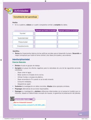 Actividades
149
Analiza
•	 En tu cuaderno, elabora un cuadro comparativo similar y completa los datos:
Ejemplo que ilustra el concepto Ejemplo contrario al concepto
Equidad
Productividad
Sustentabilidad
Empoderamiento
Identifica
• Revisa los lineamientos básicos de las políticas sociales para el desarrollo humano. Desarrolla un
mapa conceptual que ilustre el tema central y las ideas principales y secundarias.
Aprende algo más
‹https://www.youtube.com/watch?v=SR-5RM_ysBE›.
¿Qué es el desarrollo humano?
@
• Dividan el aula en grupos de trabajo.
• Averigüen en grupo los efectos negativos para la naturaleza de una de las siguientes acciones
cotidianas:
- Dejar correr el agua.
- Botar aceite en el lavabo de la cocina.
- Utilizar fundas o envases de plástico.
- Dejar encendida la TV cuando no se la está mirando.
- Consumir enlatados.
- Desperdiciar papel.
• Sustenten la investigación en datos concretos. Añadan otros ejemplos similares.
• Propongan alternativas de acciones responsables.
• Expongan su investigación y planteen reflexiones relacionadas con el porqué el modelo que co-
nocemos, basado en determinado concepto de riqueza, no garantiza la preservación del planeta.
Interdisciplinariedad
Ciencias Naturales
Consolidación del aprendizaje
DESARROLLO HUMANO; pp.146-187.indd 149 13/3/19 09:23
 