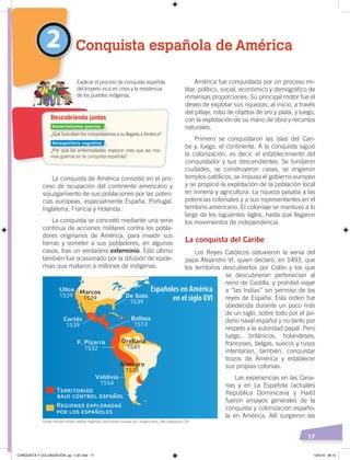 17
América fue conquistada por un proceso mi-
litar, político, social, económico y demográfico de
inmensas proporciones. Su principal motor fue el
deseo de explotar sus riquezas; al inicio, a través
del pillaje, robo de objetos de oro y plata, y luego,
con la explotación de su mano de obra y recursos
naturales.
Primero se conquistaron las islas del Cari-
be y, luego, el continente. A la conquista siguió
la colonización, es decir, el establecimiento del
conquistador y sus descendientes. Se fundaron
ciudades, se construyeron casas, se erigieron
templos católicos, se impuso el gobierno europeo
y se propició la explotación de la población local
en minería y agricultura. La riqueza pasaba a las
potencias coloniales y a sus representantes en el
territorio americano. El coloniaje se mantuvo a lo
largo de los siguientes siglos, hasta que llegaron
los movimientos de independencia.
La conquista del Caribe
Los Reyes Católicos obtuvieron la venia del
papa Alejandro VI, quien declaró, en 1493, que
los territorios descubiertos por Colón y los que
se descubrieran pertenecían al
reino de Castilla, y prohibió viajar
a “las Indias” sin permiso de los
reyes de España. Esta orden fue
obedecida durante un poco más
de un siglo, sobre todo por el po-
derío naval español y no tanto por
respeto a la autoridad papal. Pero
luego, británicos, holandeses,
franceses, belgas, suecos y rusos
intentarían, también, conquistar
trozos de América y establecer
sus propias colonias.
Las experiencias en las Cana-
rias y en La Española (actuales
República Dominicana y Haití)
fueron ensayos generales de la
conquista y colonización españo-
la en América. Allí surgieron las
La conquista de América consistió en el pro-
ceso de ocupación del continente americano y
sojuzgamiento de sus poblaciones por las poten-
cias europeas, especialmente España, Portugal,
Inglaterra, Francia y Holanda.
La conquista se concretó mediante una serie
continua de acciones militares contra los pobla-
dores originarios de América, para invadir sus
tierras y someter a sus pobladores, en algunos
casos, tras un verdadero exterminio. Esto último
también fue ocasionado por la difusión de epide-
mias que mataron a millones de indígenas.
2 Conquista española de América
¿Qué buscaban los conquistadores a su llegada a América?
¿Por qué las enfermedades mataron más que las mis-
mas guerras en la conquista española?
Explicar el proceso de conquista española
del Imperio inca en crisis y la resistencia
de los pueblos indígenas.
Descubriendo juntos
Españoles en América
en el siglo XVI
Conocimientos previos
Desequilibrio cognitivo
Fuente: Hermann Kinder yWerner Hilgemann, Atlashistóricomundial, vol. 1, Madrid, Istmo, 1986. Elaboración: CEN
CONQUISTA Y COLONIZACIÓN; pp. 1-33..indd 17 13/3/19 08:15
 