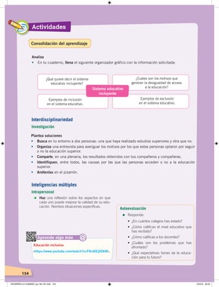 Actividades
154
Sistema educativo
incluyente
¿Qué quiere decir el sistema
educativo incluyente?
Ejemplos de inclusión
en el sistema educativo.
¿Cuáles son los motivos que
generan la desigualdad de acceso
a la educación?
Ejemplos de exclusión
en el sistema educativo.
Analiza
• En tu cuaderno, llena el siguiente organizador gráfico con la información solicitada:
Aprende algo más
‹https://www.youtube.com/watch?v=F8rdXEj6DkM›.
Educación inclusiva
@
Plantea soluciones
• Busca en tu entorno a dos personas: una que haya realizado estudios superiores y otra que no.
• Organiza una entrevista para averiguar los motivos por los que estas personas optaron por seguir
o no la educación superior.
• Comparte, en una plenaria, los resultados obtenidos con tus compañeros y compañeras.
• Identifiquen, entre todos, las causas por las que las personas acceden o no a la educación
superior.
• Anótenlas en el pizarrón.
Interdisciplinariedad
Investigación
Inteligencias múltiples
Intrapersonal
=	Haz una reflexión sobre los aspectos en que
cada uno puede mejorar la calidad de su edu-
cación. Nombra situaciones específicas.
Autoevaluación
=	Responde:
• ¿En cuántos colegios has estado?
• ¿Cómo calificas el nivel educativo que
has recibido?
• ¿Cómo calificas a los docentes?
• ¿Cuáles son los problemas que has
afrontado?
• ¿Qué expectativas tienes de la educa-
ción para tu futuro?
Consolidación del aprendizaje
DESARROLLO HUMANO; pp.146-187.indd 154 13/3/19 09:23
 