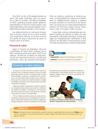 158
Entre los médicos, predomina la medicina ge-
neral. La disponibilidad de médicos que laboran
tanto en establecimientos públicos y privados
de salud, presenta un incremento en los últimos
años. Las provincias con mayor disponibilidad de
médicos son Pichincha, Guayas, Azuay, Tungu-
rahua y Loja. En la región insular muy poco.
El país debe continuar esforzándose para am-
pliar la cobertura de atención en salud, de modo
que la gente, sobre todo la más pobre, no tenga que
pagar por hospitalizaciones, tratamientos y otros
servicios. Por otra parte, muchas personas acuden
a la medicina tradicional y a medicinas alternativas.
Para 2014, de los 4.139 establecimientos de
salud, 742 tenían internación para sus pacien-
tes, y 3.397 no la tenían. Del total de hospitales,
el 24,9% pertenecía al sector público (general y
especializado) y el 75,07% al sector privado, como
clínicas generales y clínicas especializadas. Los es-
tablecimientos públicos atienden a más usuarios.
Los establecimientos sin internación hospita-
laria en el área urbana son los centros de salud
y los dispensarios médicos; en el área rural son
los puestos de salud y subcentros de salud. La
mayoría están en la Sierra.
Personal de salud
Según el Anuario de Estadística: Recursos
y Actividades de Salud 2014, publicado por el
INEC, del total de personal de salud, 32.617 eran
médicos, 18.104 eran auxiliares de enfermería,
24.182 eran personal de servicio y 16.250 eran
enfermeras, fuera del personal administrativo.
Prevención, la mejor medicina
La salud es un bien que solo se aprecia cuando se
la pierde. Pero no debemos esperar a que eso suceda
para preocuparnos de ella. Se pueden evitar muchas
enfermedades y muertes con prevención de acciden-
tes, lo cual demanda mayor cuidado y una cultura co-
lectiva para no conducir en estado alcohólico, respetar
las señales de tránsito y tener precauciones que eviten
accidentes domésticos.
Debemos también desarrollar la medicina preventi-
va, campañas de educación para la salud, cuidado en
los hábitos de higiene, alimentación, comunicación
entre las personas. Vacunar a las personas a tiempo,
sobre todo a los niños, es fundamental.
Por fin, debemos también valorar las medicinas tra-
dicionales, cuya práctica es el resultado de la acumu-
lación milenaria de saberes de los pueblos indígenas y
sectores populares. Esto es importante no solo porque Foto: CEN
Un médico del Centro de Salud Público de Santa Rosa
atiende a una paciente de salud preventiva
Gastroenteritis. Inflamación del estómago y los intestinos.
Colelitiasis. Formación de cálculos en las vías biliares.
Glosario
hay dolencias que pueden ser curadas con tratamien-
tos alternativos, sino también porque son mucho más
baratos y llegan donde no lo hacen los sistemas for-
males de salud.
Indagación
•	Busca información sobre cómo podemos prevenir la diarrea, la gastroenteritis y la neumonía. Plantea, junto
con tus compañeros, una serie de normas de cuidado e higiene que deben tener en casa para evitar que
alguien enferme.
DESARROLLO HUMANO; pp.146-187.indd 158 13/3/19 09:23
 