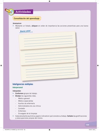 Actividades
159
Jerarquicen
• Mediante un listado, ubiquen en orden de importancia las acciones preventivas para una buena
salud.
Interpreten
• Conformen grupos de trabajo.
• Dividan los siguientes roles:
- Médico general
- Médico especialista
- Auxiliar de enfermería
- Administradora de una clínica
- Contador
- Enfermero
- Encargado de la limpieza
• Cada estudiante asumirá su papel e indicará en qué consiste su trabajo. Señalen las gratificaciones
y preocupaciones propias del mismo.
Buena salud
Inteligencias múltiples
Interpersonal
Consolidación del aprendizaje
DESARROLLO HUMANO; pp.146-187.indd 159 13/3/19 09:23
 