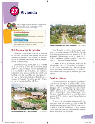 161
¿Cuáles son los materiales más comunes que utilizan las
viviendas en el país?
¿Sabes cuáles son los pasos que las personas y las familias
deben dar para obtener una vivienda propia?
Identiﬁcar las demandas existentes sobre vivienda
comparándola con la forma en que se está
enfrentando esta realidad en el país.
Descubriendo juntos
Vivienda27
Distribución y tipo de viviendas
Desde inicios de la vida humana, la vivienda
ha sido una necesidad fundamental. En ella se
asientan las personas y sus familias, se desarro-
llan las actividades cotidianas y, a veces, es tam-
bién el sitio de trabajo.
La construcción y distribución de la vivienda
en el Ecuador va al ritmo del crecimiento de la
población. El aumento del número de habitantes
y la movilidad de personas hacia las ciudades,
especialmente a las más grandes, ha creado una
fuerte presión por viviendas. Las provincias don-
de más se ha concentrado la instalación de vi-
viendas son Guayas, Pichincha, Manabí y Azuay;
en menor medida, Los Ríos y El Oro.
En el Ecuador, el número de viviendas parti-
culares tipo casa equivale al 72,7%. La vivienda
tipo departamento representa solamente 9,1%.
Viviendas más precarias, como el cuarto de in-
quilino, mediagua, rancho, covacha y choza, su-
man el 17,8%, una cifra significativa.
La vivienda propia se sitúa en un 67,4%, la
alquilada en un 23%. Estos datos pueden con-
ducir a falsas interpretaciones, porque hay per-
sonas que tienen varias viviendas y, por otro lado,
hay una enorme cantidad de personas que no la
tienen.
Servicios básicos
El número promedio de personas que habitan
una vivienda en el país es entre cuatro y cinco.
Pero la dotación de servicios básicos es bastante
desigual entre el campo y la ciudad. La concen-
tración urbana de las viviendas facilita la provi-
sión de alcantarillado y agua potable. La provisión
de agua entubada dentro de la vivienda urbana
supera el 70%, mientras que en la rural apenas
llega al 20%.
El servicio de electricidad, cuya provisión re-
sulta más fácil, tiene cobertura muy amplia. El
tendido eléctrico alcanza el 99,8% en el sector
urbano, y el 90,8% en el rural. La gran mayoría
de las viviendas usan gas para cocinar y para ca-
lentar el agua de uso doméstico.Casas de bahareque en la Costa ecuatoriana Foto: El Comercio
Un barrio suburbano en la Sierra ecuatoriana Foto: El Comercio
Conocimientos previos
Desequilibrio cognitivo
DESARROLLO HUMANO; pp.146-187.indd 161 13/3/19 09:23
 