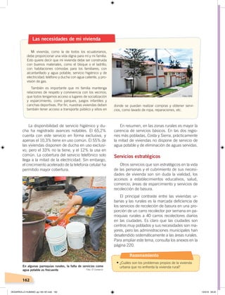 162
La disponibilidad de servicio higiénico y du-
cha ha registrado avances notables. El 65,2%
cuenta con este servicio en forma exclusiva, y
apenas el 10,3% tiene en uso común. El 55% de
las viviendas disponen de ducha en uso exclusi-
vo, pero el 33% no la tiene, y el 12% la usa en
común. La cobertura del servicio telefónico solo
llega a la mitad de la electricidad. Sin embargo,
el crecimiento acelerado de la telefonía celular ha
permitido mayor cobertura.
En resumen, en las zonas rurales es mayor la
carencia de servicios básicos. En las dos regio-
nes más pobladas, Costa y Sierra, prácticamente
la mitad de viviendas no dispone de servicio de
agua potable y de eliminación de aguas servidas.
Servicios estratégicos
Otros servicios que son estratégicos en la vida
de las personas y el cubrimiento de sus necesi-
dades de vivienda son sin duda la vialidad, los
accesos a establecimientos educativos, salud,
comercio, áreas de esparcimiento y servicios de
recolección de basura.
El principal contraste entre las viviendas ur-
banas y las rurales es la marcada deficiencia de
los servicios de recoleción de basura en una pro-
porción de un carro recolector por semana en pa-
rroquias rurales a 40 carros recolectores diarios
en las ciudades. Es claro que las ciudades son
centros muy poblados y sus necesidades son ma-
yores, pero las administraciones municipales han
desatendido sistemáticamente a las áreas rurales.
Para ampliar este tema, consulta los anexos en la
página 220.
Las necesidades de mi vivienda
Mi vivienda, como la de todos los ecuatorianos,
debe proporcionar una vida digna para mí y mi familia.
Esto quiere decir que mi vivienda debe ser construida
con buenos materiales, como el bloque o el ladrillo;
con habitaciones cómodas para los familiares; con
alcantarillado y agua potable; servicio higiénico y de
electricidad; teléfono y ducha con agua caliente, y pro-
visión de gas.
También es importante que mi familia mantenga
relaciones de respeto y convivencia con los vecinos;
que todos tengamos acceso a lugares de socialización
y esparcimiento, como parques, juegos infantiles y
canchas deportivas. Por fin, nuestras viviendas deben
también tener acceso a transporte público y sitios en
donde se puedan realizar compras y obtener servi-
cios, como lavado de ropa, reparaciones, etc.
En algunas parroquias rurales, la falta de servicios como
agua potable es frecuente Foto: El Comercio
Foto: CEN
Razonamiento
•	¿Cuáles son los problemas propios de la vivienda
urbana que no enfrenta la vivienda rural?
DESARROLLO HUMANO; pp.146-187.indd 162 13/3/19 09:23
 