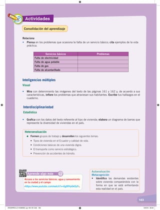 163
Actividades
163
• Mira con detenimiento las imágenes del texto de las páginas 161 y 162 y, de acuerdo a sus
características, infiere los problemas que atraviesan sus habitantes. Escribe tus hallazgos en el
cuaderno.
• Grafica con los datos del texto referente al tipo de vivienda; elabora un diagrama de barras que
represente la diversidad de viviendas en el país.
Aprende algo más
‹https://www.youtube.com/watch?v=6g8fHy6kOyY›.
Acceso a los servicios básicos: agua y saneamiento
en la ciudad y el campo
@
Inteligencias múltiples
Visual
Interdisciplinariedad
Estadística
Relaciona
• Piensa en los problemas que ocasiona la falta de un servicio básico; cita ejemplos de la vida
práctica.
Servicios básicos Problemas
Falta de electricidad
Falta de agua potable
Falta de gas
Falta de alcantarillado
Heteroevaluación
=	Formen grupos de trabajo y desarrollen los siguientes temas:
•	 Tipos	de	vivienda	en	el	Ecuador	y	calidad	de	vida.
•	 Condiciones	básicas	de	una	vivienda	digna.
•	 El	transporte	como	servicio	estratégico.
•	 Prevención	de	accidentes	de	tránsito.
Autoevaluación
Metacognición
• Identiﬁco las demandas existentes
sobre vivienda comparándola con la
forma en que se está enfrentando
esta realidad en el país.
Consolidación del aprendizaje
DESARROLLO HUMANO; pp.146-187.indd 163 13/3/19 09:23
 