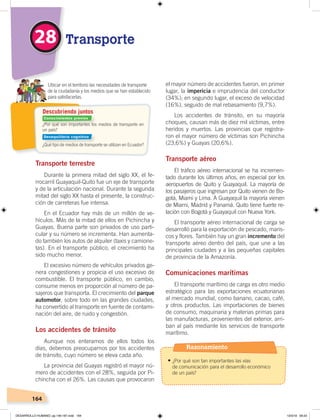 164
Transporte terrestre
Durante la primera mitad del siglo XX, el fe-
rrocarril Guayaquil-Quito fue un eje de transporte
y de la articulación nacional. Durante la segunda
mitad del siglo XX hasta el presente, la construc-
ción de carreteras fue intensa.
En el Ecuador hay más de un millón de ve-
hículos. Más de la mitad de ellos en Pichincha y
Guayas. Buena parte son privados de uso parti-
cular y su número se incrementa. Han aumenta-
do también los autos de alquiler (taxis y camione-
tas). En el transporte público, el crecimiento ha
sido mucho menor.
El excesivo número de vehículos privados ge-
nera congestiones y propicia el uso excesivo de
combustible. El transporte público, en cambio,
consume menos en proporción al número de pa-
sajeros que transporta. El crecimiento del parque
automotor, sobre todo en las grandes ciudades,
ha convertido al transporte en fuente de contami-
nación del aire, de ruido y congestión.
Los accidentes de tránsito
Aunque nos enteramos de ellos todos los
días, debemos preocuparnos por los accidentes
de tránsito, cuyo número se eleva cada año.
La provincia del Guayas registró el mayor nú-
mero de accidentes con el 28%, seguida por Pi-
chincha con el 26%. Las causas que provocaron
el mayor número de accidentes fueron, en primer
lugar, la impericia e imprudencia del conductor
(34%); en segundo lugar, el exceso de velocidad
(16%), seguido de mal rebasamiento (9,7%).
Los accidentes de tránsito, en su mayoría
choques, causan más de diez mil víctimas, entre
heridos y muertos. Las provincias que registra-
ron el mayor número de víctimas son Pichincha
(23,6%) y Guayas (20,6%).
Transporte aéreo
El tráfico aéreo internacional se ha incremen-
tado durante los últimos años, en especial por los
aeropuertos de Quito y Guayaquil. La mayoría de
los pasajeros que ingresan por Quito vienen de Bo-
gotá, Miami y Lima. A Guayaquil la mayoría vienen
de Miami, Madrid y Panamá. Quito tiene fuerte re-
lación con Bogotá y Guayaquil con Nueva York.
El transporte aéreo internacional de carga se
desarrolló para la exportación de pescado, maris-
cos y flores. También hay un gran incremento del
transporte aéreo dentro del país, que une a las
principales ciudades y a las pequeñas capitales
de provincia de la Amazonía.
Comunicaciones marítimas
El transporte marítimo de carga es otro medio
estratégico para las exportaciones ecuatorianas
al mercado mundial, como banano, cacao, café,
y otros productos. Las importaciones de bienes
de consumo, maquinaria y materias primas para
las manufacturas, provenientes del exterior, arri-
ban al país mediante los servicios de transporte
marítimo.
¿Por qué son importantes los medios de transporte en
un país?
¿Qué tipo de medios de transporte se utilizan en Ecuador?
Ubicar en el territorio las necesidades de transporte
de la ciudadanía y los medios que se han establecido
para satisfacerlas.
Descubriendo juntos
Transporte28
Conocimientos previos
Desequilibrio cognitivo
Razonamiento
•	¿Por qué son tan importantes las vías
de comunicación para el desarrollo económico
de un país?
DESARROLLO HUMANO; pp.146-187.indd 164 13/3/19 09:23
 