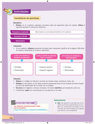 Actividades
170
Ejemplifica
• Plantea, en tu cuaderno, ejemplos concretos sobre los siguientes tipos de empleo. Utiliza el
siguiente ejemplo a manera de referencia.
Trabajadores empleados Mario trabaja en una empresa farmacéutica como supervisor
Economía informal
Multiempleos
Interpreten
• En el cuaderno, elaboren esquemas similares para interpretar la gráfica de la página 168 sobre
el empleo y desempleo en el país y respondan:
¿Cómo se divide la población
activa e inactiva?
¿Porcentaje de empleados y
desempleados?
¿Cómo está dividida la
población ecuatoriana?
• Ventajas
• Desventajas
• Aspecto positivo
• Aspecto negativo
• Ventajas
• Desventajas
Aprende algo más
‹https://www.youtube.com/watch?v=Vv9dOSRd21c›.
¿La Población Económicamente Activa
son los ocupados?
@
Interpreta
• Elabora un collage con dibujos o recortes de revistas viejas, periódicos, fotos, etc.
• Divídelo en dos partes: la una debe contener representaciones de las ventajas de tener empleo
y la otra las desventajas de no contar con un trabajo.
• Enumera las imágenes o dibujos utilizados. Al reverso identifica qué representa cada uno.
• Finalmente, expón tus conclusiones en una plenaria en la clase.
Autoevaluación
=	Haz una exposición oral sobre las activi-
dades económicas generadoras de em-
pleo, las condiciones de trabajo en las
mismas y las oportunidades de progreso
que ofrecen a sus empleados.
Consolidación del aprendizaje
DESARROLLO HUMANO; pp.146-187.indd 170 13/3/19 09:23
 