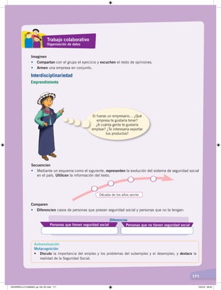 171
Imaginen
• Compartan con el grupo el ejercicio y escuchen el resto de opiniones.
• Armen una empresa en conjunto.
Si fueras un empresario… ¿Qué
empresa te gustaría tener?
¿A cuánta gente te gustaría
emplear? ¿Te interesaría exportar
tus productos?
Secuencien
• Mediante un esquema como el siguiente, representen la evolución del sistema de seguridad social
en el país. Utilicen la información del texto.
Década de los años veinte
Comparen
• Diferencien casos de personas que posean seguridad social y personas que no la tengan:
Personas que tienen seguridad social Personas que no tienen seguridad social
Diferencias
Trabajo colaborativo
Organización de datos
Interdisciplinariedad
Emprendimiento
Autoevaluación
Metacognición
•	 Discuto la importancia del empleo y los problemas del subempleo y el desempleo, y destaco la
realidad de la Seguridad Social.
DESARROLLO HUMANO; pp.146-187.indd 171 13/3/19 09:23
 
