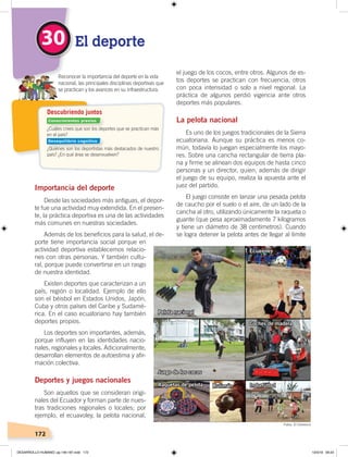 172
Importancia del deporte
Desde las sociedades más antiguas, el depor-
te fue una actividad muy extendida. En el presen-
te, la práctica deportiva es una de las actividades
más comunes en nuestras sociedades.
Además de los beneficios para la salud, el de-
porte tiene importancia social porque en
actividad deportiva establecemos relacio-
nes con otras personas. Y también cultu-
ral, porque puede convertirse en un rasgo
de nuestra identidad.
Existen deportes que caracterizan a un
país, región o localidad. Ejemplo de ello
son el béisbol en Estados Unidos, Japón,
Cuba y otros países del Caribe y Sudamé-
rica. En el caso ecuatoriano hay también
deportes propios.
Los deportes son importantes, además,
porque influyen en las identidades nacio-
nales, regionales y locales. Adicionalmente,
desarrollan elementos de autoestima y afir-
mación colectiva.
Deportes y juegos nacionales
Son aquellos que se consideran origi-
nales del Ecuador y forman parte de nues-
tras tradiciones regionales o locales; por
ejemplo, el ecuavoley, la pelota nacional,
el juego de los cocos, entre otros. Algunos de es-
tos deportes se practican con frecuencia, otros
con poca intensidad o solo a nivel regional. La
práctica de algunos perdió vigencia ante otros
deportes más populares.
La pelota nacional
Es uno de los juegos tradicionales de la Sierra
ecuatoriana. Aunque su práctica es menos co-
mún, todavía lo juegan especialmente los mayo-
res. Sobre una cancha rectangular de tierra pla-
na y firme se alinean dos equipos de hasta cinco
personas y un director, quien, además de dirigir
el juego de su equipo, realiza la apuesta ante el
juez del partido.
El juego consiste en lanzar una pesada pelota
de caucho por el suelo o el aire, de un lado de la
cancha al otro, utilizando únicamente la raqueta o
guante (que pesa aproximadamente 7 kilogramos
y tiene un diámetro de 38 centímetros). Cuando
se logra detener la pelota antes de llegar al límite
El deporte30
Pelota nacional
Juego de los cocos
Ecuavoley
Coches de madera
IndorfútbolRaquetas de pelota Rulimán
¿Cuáles crees que son los deportes que se practican más
en el país?
¿Quiénes son los deportistas más destacados de nuestro
país? ¿En qué área se desenvuelven?
Reconocer la importancia del deporte en la vida
nacional, las principales disciplinas deportivas que
se practican y los avances en su infraestructura.
Descubriendo juntos
Conocimientos previos
Desequilibrio cognitivo
Fotos: El Comercio
DESARROLLO HUMANO; pp.146-187.indd 172 13/3/19 09:23
 