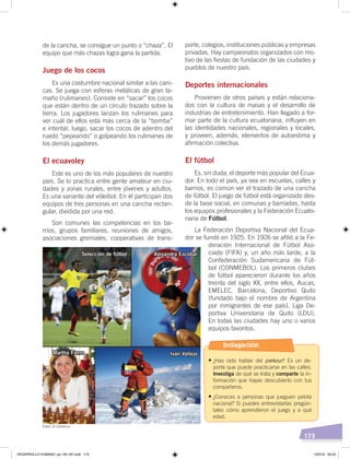173
de la cancha, se consigue un punto o “chaza”. El
equipo que más chazas logra gana la partida.
Juego de los cocos
Es una costumbre nacional similar a las cani-
cas. Se juega con esferas metálicas de gran ta-
maño (rulimanes). Consiste en “sacar” los cocos
que están dentro de un círculo trazado sobre la
tierra. Los jugadores lanzan los rulimanes para
ver cuál de ellos está más cerca de la “bomba”
e intentar, luego, sacar los cocos de adentro del
ruedo “pepeando” o golpeando los rulimanes de
los demás jugadores.
El ecuavoley
Este es uno de los más populares de nuestro
país. Se lo practica entre gente amateur en ciu-
dades y zonas rurales, entre jóvenes y adultos.
Es una variante del vóleibol. En él participan dos
equipos de tres personas en una cancha rectan-
gular, dividida por una red.
Son comunes las competencias en los ba-
rrios, grupos familiares, reuniones de amigos,
asociaciones gremiales, cooperativas de trans-
porte, colegios, instituciones públicas y empresas
privadas. Hay campeonatos organizados con mo-
tivo de las fiestas de fundación de las ciudades y
pueblos de nuestro país.
Deportes internacionales
Provienen de otros países y están relaciona-
dos con la cultura de masas y el desarrollo de
industrias de entretenimiento. Han llegado a for-
mar parte de la cultura ecuatoriana, influyen en
las identidades nacionales, regionales y locales,
y proveen, además, elementos de autoestima y
afirmación colectiva.
El fútbol
Es, sin duda, el deporte más popular del Ecua-
dor. En todo el país, ya sea en escuelas, calles y
barrios, es común ver el trazado de una cancha
de fútbol. El juego de fútbol está organizado des-
de la base social, en comunas y barriadas, hasta
los equipos profesionales y la Federación Ecuato-
riana de Fútbol.
La Federación Deportiva Nacional del Ecua-
dor se fundó en 1925. En 1926 se afilió a la Fe-
deración Internacional de Fútbol Aso-
ciado (FIFA) y, un año más tarde, a la
Confederación Sudamericana de Fút-
bol (CONMEBOL). Los primeros clubes
de fútbol aparecieron durante los años
treinta del siglo XX, entre ellos, Aucas,
EMELEC, Barcelona, Deportivo Quito
(fundado bajo el nombre de Argentina
por inmigrantes de ese país), Liga De-
portiva Universitaria de Quito (LDU).
En todas las ciudades hay uno o varios
equipos favoritos.
Selección de fútbol Alexandra Escobar
Iván VallejoMartha Fierro
Fotos: El Comercio
Indagación
•	¿Has oído hablar del parkour? Es un de-
porte que puede practicarse en las calles.
Investiga de qué se trata y comparte la in-
formación que hayas descubierto con tus
compañeros.
•	¿Conoces a personas que jueguen pelota
nacional? Si puedes entrevistarlas pregún-
tales cómo aprendieron el juego y a qué
edad.
DESARROLLO HUMANO; pp.146-187.indd 173 13/3/19 09:23
 