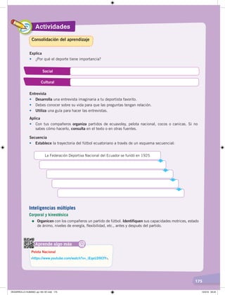 Actividades
175
Explica
• ¿Por qué el deporte tiene importancia?
Social
Cultural
Entrevista
• Desarrolla una entrevista imaginaria a tu deportista favorito.
• Debes conocer sobre su vida para que las preguntas tengan relación.
• Utiliza una guía para hacer las entrevistas.
Aplica
• Con tus compañeros organiza partidos de ecuavoley, pelota nacional, cocos o canicas. Si no
sabes cómo hacerlo, consulta en el texto o en otras fuentes.
Aprende algo más
‹https://www.youtube.com/watch?v=_iEqeLD9CfY›.
Pelota Nacional
@
Consolidación del aprendizaje
Secuencia
• Establece la trayectoria del fútbol ecuatoriano a través de un esquema secuencial:
La Federación Deportiva Nacional del Ecuador se fundó en 1925
Inteligencias múltiples
Corporal y kinestésica
=	Organicen con los compañeros un partido de fútbol. Identifiquen sus capacidades motrices, estado
de ánimo, niveles de energía, flexibilidad, etc., antes y después del partido.
DESARROLLO HUMANO; pp.146-187.indd 175 13/3/19 09:23
 