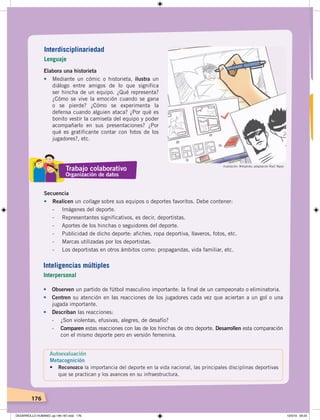 176
Elabora una historieta
• Mediante un cómic o historieta, ilustra un
diálogo entre amigos de lo que significa
ser hincha de un equipo. ¿Qué representa?
¿Cómo se vive la emoción cuando se gana
o se pierde? ¿Cómo se experimenta la
defensa cuando alguien ataca? ¿Por qué es
bonito vestir la camiseta del equipo y poder
acompañarlo en sus presentaciones? ¿Por
qué es gratificante contar con fotos de los
jugadores?, etc.
Secuencia
• Realicen un collage sobre sus equipos o deportes favoritos. Debe contener:
- Imágenes del deporte.
- Representantes significativos, es decir, deportistas.
- Aportes de los hinchas o seguidores del deporte.
- Publicidad de dicho deporte: afiches, ropa deportiva, llaveros, fotos, etc.
- Marcas utilizadas por los deportistas.
- Los deportistas en otros ámbitos como: propagandas, vida familiar, etc.
• Observen un partido de fútbol masculino importante: la final de un campeonato o eliminatoria.
• Centren su atención en las reacciones de los jugadores cada vez que aciertan a un gol o una
jugada importante.
• Describan las reacciones:
- ¿Son violentas, efusivas, alegres, de desafío?
- Comparen estas reacciones con las de los hinchas de otro deporte. Desarrollen esta comparación
con el mismo deporte pero en versión femenina.
Ilustración: Wikiphoto, adaptación Raúl Yépez
Interdisciplinariedad
Lenguaje
Inteligencias múltiples
Interpersonal
Autoevaluación
Metacognición
• Reconozco la importancia del deporte en la vida nacional, las principales disciplinas deportivas
que se practican y los avances en su infraestructura.
Trabajo colaborativo
Organización de datos
DESARROLLO HUMANO; pp.146-187.indd 176 13/3/19 09:23
 