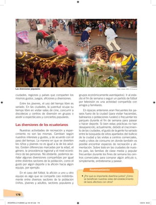 178
grupos económicamente aventajados). Ir al esta-
dio el fin de semana o seguir un partido de fútbol
por televisión es una actividad compartida con
amigos y familiares.
En épocas anteriores eran frecuentes los pa-
seos fuera de la ciudad (para visitar haciendas,
balnearios o poblaciones rurales) o frecuentar los
parques durante el fin de semana para pasear
o hacer deporte. Si bien estas prácticas no han
desaparecido, actualmente, debido al crecimien-
to de las ciudades, el gusto de la gente ha variado
entre la búsqueda de sitios apartados del bullicio
de la ciudad y las visitas a centros comerciales,
malls y sitios de consumo en donde también es
posible encontrar espacios de recreación y ali-
mentación. Sobre todo en las ciudades de nues-
tro país, las familias de clase media y popular
frecuentan durante los fines de semana los cen-
tros comerciales para comprar algún artículo o,
simplemente, entretenerse y pasear.
ciudades, regiones y países que comparten los
mismos gustos, juegos, aficiones y diversiones.
Entre los jóvenes, el uso del tiempo libre es
variado. En las ciudades, la juventud ocupa su
tiempo libre en visitar salas de cine, concurrir a
discotecas y centros de diversión en grupos o
asistir a espectáculos y conciertos populares.
Las diversiones de los ecuatorianos
Nuestras actividades de recreación y espar-
cimiento no son las mismas. Cambian según
nuestros intereses y gustos, y de acuerdo con el
paso del tiempo. La manera en que se divierten
los niños y jóvenes no es igual a la de los adul-
tos. Existen diferencias marcadas por la edad, el
género, la procedencia regional y el nivel econó-
mico de las personas. No obstante, podemos se-
ñalar algunas diversiones compartidas por igual
entre distintos sectores de la población, como el
gusto por algún deporte o la afición hacia algún
equipo, por ejemplo.
En el caso del fútbol, la afición a uno u otro
equipo es algo que se comparte casi indistinta-
mente entre diversos sectores de la población
(niños, jóvenes y adultos; sectores populares y
Fotos: Andes, CEN, El ComercioLas diversiones populares
Razonamiento
•	¿Por qué es importante divertirse juntos? ¿Cómo
se benefician nuestras vidas del establecimiento
de lazos afectivos con otros?
DESARROLLO HUMANO; pp.146-187.indd 178 13/3/19 09:23
 