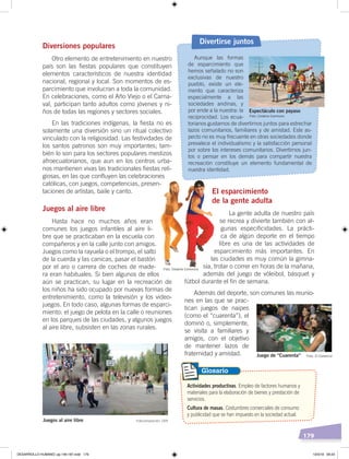 179
El esparcimiento
de la gente adulta
La gente adulta de nuestro país
se recrea y divierte también con al-
gunas especificidades. La prácti-
ca de algún deporte en el tiempo
libre es una de las actividades de
esparcimiento más importantes. En
las ciudades es muy común la gimna-
sia, trotar o correr en horas de la mañana,
además del juego de vóleibol, básquet y
fútbol durante el fin de semana.
Además del deporte, son comunes las reunio-
nes en las que se prac-
tican juegos de naipes
(como el “cuarenta”), el
dominó o, simplemente,
se visita a familiares y
amigos, con el objetivo
de mantener lazos de
fraternidad y amistad.
Diversiones populares
Otro elemento de entretenimiento en nuestro
país son las fiestas populares que constituyen
elementos característicos de nuestra identidad
nacional, regional y local. Son momentos de es-
parcimiento que involucran a toda la comunidad.
En celebraciones, como el Año Viejo o el Carna-
val, participan tanto adultos como jóvenes y ni-
ños de todas las regiones y sectores sociales.
En las tradiciones indígenas, la fiesta no es
solamente una diversión sino un ritual colectivo
vinculado con la religiosidad. Las festividades de
los santos patronos son muy importantes; tam-
bién lo son para los sectores populares mestizos
afroecuatorianos, que aun en los centros urba-
nos mantienen vivas las tradicionales fiestas reli-
giosas, en las que confluyen las celebraciones
católicas, con juegos, competencias, presen-
taciones de artistas, baile y canto.
Juegos al aire libre
Hasta hace no muchos años eran
comunes los juegos infantiles al aire li-
bre que se practicaban en la escuela con
compañeros y en la calle junto con amigos.
Juegos como la rayuela o el trompo, el salto
de la cuerda y las canicas, pasar el bastón
por el aro o carrera de coches de made-
ra eran habituales. Si bien algunos de ellos
aún se practican, su lugar en la recreación de
los niños ha sido ocupado por nuevas formas de
entretenimiento, como la televisión y los video-
juegos. En todo caso, algunas formas de esparci-
miento: el juego de pelota en la calle o reuniones
en los parques de las ciudades, y algunos juegos
al aire libre, subsisten en las zonas rurales.
Actividades productivas. Empleo de factores humanos y
materiales para la elaboración de bienes y prestación de
servicios.
Cultura de masas. Costumbres comerciales de consumo
y publicidad que se han impuesto en la sociedad actual.
Glosario
Aunque las formas
de esparcimiento que
hemos señalado no son
exclusivas de nuestro
pueblo, existe un ele-
mento que caracteriza
especialmente a las
sociedades andinas, y
por ende a la nuestra: la
reciprocidad. Los ecua-
torianos gustamos de divertirnos juntos para estrechar
lazos comunitarios, familiares y de amistad. Este as-
pecto no es muy frecuente en otras sociedades donde
prevalece el individualismo y la satisfacción personal
por sobre los intereses comunitarios. Divertirnos jun-
tos o pensar en los demás para compartir nuestra
recreación constituye un elemento fundamental de
nuestra identidad.
Divertirse juntos
Juego de “Cuarenta” Foto: El Comercio
Fotocomposición: CENJuegos al aire libre
Espectáculo con payaso
Foto: Creative Commons
Foto: Creative Commons
DESARROLLO HUMANO; pp.146-187.indd 179 13/3/19 09:23
 