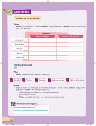 Actividades
180
Elabora
• Analiza en qué inviertes tu tiempo. Completa el siguiente cuadro. Considera las horas que ocupas
para cada actividad.
Diferencias
Tiempo empleado Horas del día restantes
Alimentación
Tareas del hogar
Descanso
Estudio
Tiempo libre
Dibuja
• Grafica los juegos tradicionales del país como:
Rayuela Trompo Canicas Salto de cuerda Coches de madera
Aprende algo más
‹https://www.youtube.com/watch?v=UVkKuQUdvqc›.
Coches de madera, Quito-2015
@
Analiza
• Según el cuadro que elaboraste, con mucho cuidado y sin cambiar tiempos, contesta las siguientes
preguntas y realiza la actividad que se solicita.
- ¿Crees que estás empleando el tiempo adecuadamente?
- ¿Qué deberías cambiar?
- Plantea un cuadro alternativo con mejor ocupación del tiempo.
Interdisciplinariedad
Arte
Consolidación del aprendizaje
DESARROLLO HUMANO; pp.146-187.indd 180 13/3/19 09:23
 