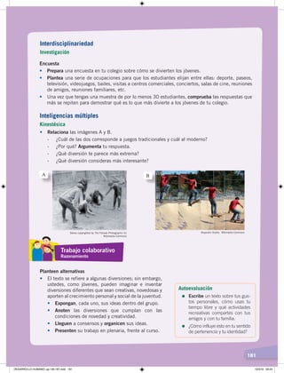 181
Encuesta
• Prepara una encuesta en tu colegio sobre cómo se divierten los jóvenes.
• Plantea una serie de ocupaciones para que los estudiantes elijan entre ellas: deporte, paseos,
televisión, videojuegos, bailes, visitas a centros comerciales, conciertos, salas de cine, reuniones
de amigos, reuniones familiares, etc.
• Una vez que tengas una muestra de por lo menos 30 estudiantes, comprueba las respuestas que
más se repiten para demostrar qué es lo que más divierte a los jóvenes de tu colegio.
• Relaciona las imágenes A y B.
- ¿Cuál de las dos corresponde a juegos tradicionales y cuál al moderno?
- ¿Por qué? Argumenta tu respuesta.
- ¿Qué diversión te parece más extrema?
- ¿Qué diversión consideras más interesante?
Planteen alternativas
• El texto se refiere a algunas diversiones; sin embargo,
ustedes, como jóvenes, pueden imaginar e inventar
diversiones diferentes que sean creativas, novedosas y
aporten al crecimiento personal y social de la juventud.
• Expongan, cada uno, sus ideas dentro del grupo.
• Anoten las diversiones que cumplan con las
condiciones de novedad y creatividad.
• Lleguen a consensos y organicen sus ideas.
• Presenten su trabajo en plenaria, frente al curso.
Stereo copyrighted by The Fellows Photographic Co
Wikimedia Commons
Alejandro Ocaña. Wikimedia Commons
A B
Interdisciplinariedad
Investigación
Inteligencias múltiples
Kinestésica
Trabajo colaborativo
Razonamiento
Autoevaluación
=	Escribe un texto sobre tus gus-
tos personales, cómo usas tu
tiempo libre y qué actividades
recreativas compartes con tus
amigos y con tu familia.
=	¿Cómo influye esto en tu sentido
de pertenencia y tu identidad?
DESARROLLO HUMANO; pp.146-187.indd 181 13/3/19 09:23
 