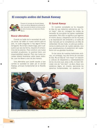 182
Buscar alternativas
Cuando se habla de la necesidad de justi-
cia social, de hallar un nuevo camino para el
país, se suele preguntar si hay alguna forma
de lograrlo. No es fácil, desde luego, pero cual-
quiera que sea esa forma, requiere el compro-
miso de los jóvenes. Para construir una nueva
sociedad ecuatoriana, la juventud tiene una
responsabilidad especial. Pero esa nueva so-
ciedad deberá levantarse sobre bases distin-
tas, que nos lleven a vivir de otra manera.
Una alternativa que puede ayudar a que
cambie la sociedad es optar por el Sumak
Kawsay, principio fundamental de la filosofía
andina.
El Sumak Kawsay
En nuestras sociedades se ha impuesto
la idea de que debemos esforzarnos por “vi-
vir mejor”, esto es, conseguir los niveles de
bienestar de que gozan los países capitalistas
avanzados. Pero esto no significa que sigamos
el mismo abuso y desperdicio de los recursos
y de depredación del ambiente y un estilo de
vida marcado por la competencia y la falta de
solidaridad. De ese modo, no solo que acelera-
remos la destrucción de nuestro planeta, sino
que perpetuaremos el predominio del capita-
lismo con sus grandes injusticias.
En las raíces de nuestras tradiciones andi-
nas, sin embargo, hay otra forma de concebir
la vida. No se trata de “vivir mejor” en relación
a culturas de desperdicio y sobreexplotación
de los recursos que, pese a ello, no traen feli-
cidad; sino de “vivir bien”, es decir, llevar una
existencia digna, sin miseria, ejerciendo los
derechos fundamentales, sin opulencia, sin
Conocer el concepto de Sumak Kawsay
como una forma alterativa de enfrentar la
vida, buscando la relación armónica entre
los seres humanos y el resto de la Pacha
Mama.
El concepto andino del Sumak Kawsay
Foto: Andes.gob.ecAcciones gubernamentales para el Buen Vivir
 