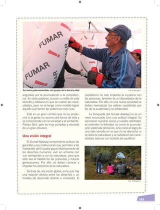 183
angustias por la acumulación o la competen-
cia. En otras palabras, buscar un estilo de vida
sencillo y solidario en que se cubran las nece-
sidades, pero no se tenga como modelo lograr
aquello que tienen las potencias más ricas.
Este es un gran cambio que no se produ-
cirá si la gente no asume otra forma de vida y
se compromete con la sociedad y el ambiente.
Parece fácil, pero es muy complejo y necesita
de un gran esfuerzo.
Una visión integral
El Sumak Kawsay comprende la actitud, las
garantías y las instituciones que permiten a los
habitantes del Ecuador gozar efectivamente de
los derechos humanos, vivir en armonía con
sus semejantes y con la naturaleza, para que
esta sea el hábitat de las presentes y futuras
generaciones. Por ello, se deben conocer y
respetar los derechos de la naturaleza.
Se trata de una visión global, en la que hay
una relación directa entre los derechos y un
modelo de desarrollo distinto e innovador. El
capitalismo no solo implanta la injusticia con
las personas, también es un depredador de la
naturaleza. Por ello, en una nueva sociedad se
deben reemplazar los valores capitalistas por
los de la austeridad y la solidaridad.
La búsqueda del Sumak Kawsay no es un
mero enunciado sino una actitud integral. Es
reconocer nuestras raíces y nuestra identidad,
es entender la felicidad no como la acumula-
ción sostenida de bienes, sino como el logro de
una vida sencilla en la que no se derrocha ni
se daña la naturaleza y se satisfacen las nece-
sidades básicas con sentido de equilibrio.
Foto: Andes.gob.ec
Foto: Andes.gob.ec
Acciones gubernamentales con grupos de la tercera edad
 