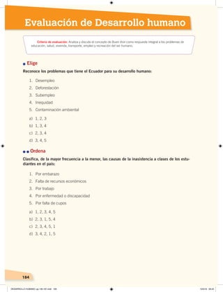 184184
Evaluación de Desarrollo humano
n Elige
Reconoce los problemas que tiene el Ecuador para su desarrollo humano:
n	n	Ordena
Clasifica, de la mayor frecuencia a la menor, las causas de la inasistencia a clases de los estu-
diantes en el país:
1. Desempleo
2. Deforestación
3. Subempleo
4. Inequidad
5. Contaminación ambiental
a) 1, 2, 3
b) 1, 3, 4
c) 2, 3, 4
d) 3, 4, 5
1. Por embarazo
2. Falta de recursos económicos
3. Por trabajo
4. Por enfermedad o discapacidad
5. Por falta de cupos
a) 1, 2, 3, 4, 5
b) 2, 3, 1, 5, 4
c) 2, 3, 4, 5, 1
d) 3, 4, 2, 1, 5
Criterio de evaluación: Analiza y discute el concepto de Buen Vivir como respuesta integral a los problemas de
educación, salud, vivienda, transporte, empleo y recreación del ser humano.
DESARROLLO HUMANO; pp.146-187.indd 184 13/3/19 09:23
 