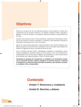 186
Contenido
- Unidad 7: Democracia y ciudadanía
- Unidad 8: Derechos y deberes
Objetivos
Potenciar la construcción de una identidad personal y social auténtica a través de la
comprensión de los procesos históricos y los aportes culturales locales, regionales y
globales, en función de ejercer una libertad y autonomía solidaria y comprometida con
los otros.
Construir una conciencia cívica, crítica y autónoma, a través de la interiorización y prác-
tica de los derechos humanos universales y ciudadanos, para desarrollar actitudes de
solidaridad y participación en la vida comunitaria.
Aplicar los conocimientos adquiridos, a través del ejercicio de una ética solidaria y eco-
lógica que apunte a la construcción y consolidación de una sociedad nueva basada en el
respeto a la dignidad humana y de todas las formas de vida.
Usar y contrastar diversas fuentes, metodologías cualitativas y cuantitativas y herra-
mientas cartográficas, utilizando medios de comunicación y TIC, en la codificación e
interpretación crítica de discursos e imágenes, para desarrollar un criterio propio acerca
de la realidad local, regional y global, y reducir la brecha digital.
Comprender la naturaleza de la democracia, la ciudadanía y los movimientos sociales,
con sus inherentes derechos y deberes ciudadanos, los derechos humanos, el papel de
la Constitución y la estructura básica del Estado ecuatoriano, para estimular una prácti-
ca ciudadana crítica y comprometida.
DEMOCRACIA Y CIUDADANÍA; pp. 188-199.indd 186 13/3/19 09:25
 