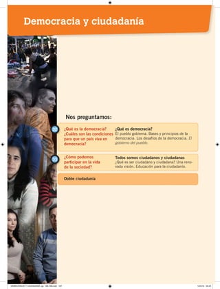 ¿Qué es la democracia?
¿Cuáles son las condiciones
para que un país viva en
democracia?
32 ¿Qué es democracia?
El pueblo gobierna. Bases y principios de la
democracia. Los desafíos de la democracia. El
gobierno del pueblo.
¿Cómo podemos
participar en la vida
de la sociedad?
33 Todos somos ciudadanos y ciudadanas
¿Qué es ser ciudadano y ciudadana? Una reno-
vada visión. Educación para la ciudadanía.
Nos preguntamos:
Doble ciudadanía
Democracia y ciudadanía
DEMOCRACIA Y CIUDADANÍA; pp. 188-199.indd 187 13/3/19 09:25
 