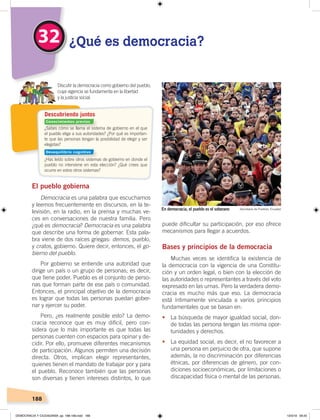 188
2
¿Sabes cómo se llama el sistema de gobierno en el que
el pueblo elige a sus autoridades? ¿Por qué es importan-
te que las personas tengan la posibilidad de elegir y ser
elegidas?
¿Has leído sobre otros sistemas de gobierno en donde el
pueblo no interviene en esta elección? ¿Qué crees que
ocurre en estos otros sistemas?
Descubriendo juntos
El pueblo gobierna
Democracia es una palabra que escuchamos
y leemos frecuentemente en discursos, en la te-
levisión, en la radio, en la prensa y muchas ve-
ces en conversaciones de nuestra familia. Pero
¿qué es democracia? Democracia es una palabra
que describe una forma de gobernar. Esta pala-
bra viene de dos raíces griegas: demos, pueblo,
y cratos, gobierno. Quiere decir, entonces, el go-
bierno del pueblo.
Por gobierno se entiende una autoridad que
dirige un país o un grupo de personas; es decir,
que tiene poder. Pueblo es el conjunto de perso-
nas que forman parte de ese país o comunidad.
Entonces, el principal objetivo de la democracia
es lograr que todas las personas puedan gober-
nar y ejercer su poder.
Pero, ¿es realmente posible esto? La demo-
cracia reconoce que es muy difícil, pero con-
sidera que lo más importante es que todas las
personas cuenten con espacios para opinar y de-
cidir. Por ello, promueve diferentes mecanismos
de participación. Algunos permiten una decisión
directa. Otros, implican elegir representantes,
quienes tienen el mandato de trabajar por y para
el pueblo. Reconoce también que las personas
son diversas y tienen intereses distintos, lo que
puede dificultar su participación, por eso ofrece
mecanismos para llegar a acuerdos.
Bases y principios de la democracia
Muchas veces se identifica la existencia de
la democracia con la vigencia de una Constitu-
ción y un orden legal, o bien con la elección de
las autoridades o representantes a través del voto
expresado en las urnas. Pero la verdadera demo-
cracia es mucho más que eso. La democracia
está íntimamente vinculada a varios principios
fundamentales que se basan en:
•	 La búsqueda de mayor igualdad social, don-
de todas las persona tengan las misma opor-
tunidades y derechos.
•	 La equidad social, es decir, el no favorecer a
una persona en perjuicio de otra, que supone
además, la no discriminación por diferencias
étnicas, por diferencias de género, por con-
diciones socioeconómicas, por limitaciones o
discapacidad física o mental de las personas.
32 ¿Qué es democracia?
Discutir la democracia como gobierno del pueblo,
cuya vigencia se fundamenta en la libertad
y la justicia social.
En democracia, el pueblo es el soberano Secretaría de Pueblos, Ecuador
Conocimientos previos
Desequilibrio cognitivo
DEMOCRACIA Y CIUDADANÍA; pp. 188-199.indd 188 13/3/19 09:25
 