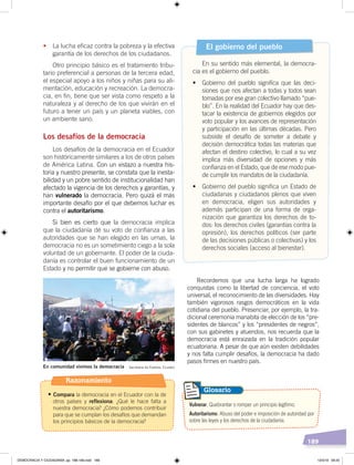 189
Recordemos que una lucha larga ha logrado
conquistas como la libertad de conciencia, el voto
universal, el reconocimiento de las diversidades. Hay
también vigorosos rasgos democráticos en la vida
cotidiana del pueblo. Presenciar, por ejemplo, la tra-
dicional ceremonia manabita de elección de los “pre-
sidentes de blancos” y los “presidentes de negros”,
con sus gabinetes y atuendos, nos recuerda que la
democracia está enraizada en la tradición popular
ecuatoriana. A pesar de que aún existen debilidades
y nos falta cumplir desafíos, la democracia ha dado
pasos firmes en nuestro país.
•	 La lucha eficaz contra la pobreza y la efectiva
garantía de los derechos de los ciudadanos.
Otro principio básico es el tratamiento tribu-
tario preferencial a personas de la tercera edad,
el especial apoyo a los niños y niñas para su ali-
mentación, educación y recreación. La democra-
cia, en fin, tiene que ser vista como respeto a la
naturaleza y al derecho de los que vivirán en el
futuro a tener un país y un planeta viables, con
un ambiente sano.
Los desafíos de la democracia
Los desafíos de la democracia en el Ecuador
son históricamente similares a los de otros países
de América Latina. Con un vistazo a nuestra his-
toria y nuestro presente, se constata que la inesta-
bilidad y un pobre sentido de institucionalidad han
afectado la vigencia de los derechos y garantías, y
han vulnerado la democracia. Pero quizá el más
importante desafío por el que debemos luchar es
contra el autoritarismo.
Si bien es cierto que la democracia implica
que la ciudadanía dé su voto de confianza a las
autoridades que se han elegido en las urnas, la
democracia no es un sometimiento ciego a la sola
voluntad de un gobernante. El poder de la ciuda-
danía es controlar el buen funcionamiento de un
Estado y no permitir que se gobierne con abuso.
El gobierno del pueblo
En su sentido más elemental, la democra-
cia es el gobierno del pueblo.
•	 Gobierno	 del	 pueblo	 significa	 que	 las	 deci-
siones que nos afectan a todas y todos sean
tomadas por ese gran colectivo llamado “pue-
blo”. En la realidad del Ecuador hay que des-
tacar la existencia de gobiernos elegidos por
voto popular y los avances de representación
y participación en las últimas décadas. Pero
subsiste el desafío de someter a debate y
decisión democrática todas las materias que
afectan el destino colectivo, lo cual a su vez
implica más diversidad de opciones y más
confianza en el Estado, que de ese modo pue-
de cumplir los mandatos de la ciudadanía.
•	 Gobierno	del	pueblo	significa	un	Estado	de	
ciudadanas y ciudadanos plenos que viven
en democracia, eligen sus autoridades y
además participan de una forma de orga-
nización que garantiza los derechos de to-
dos: los derechos civiles (garantías contra la
opresión), los derechos políticos (ser parte
de las decisiones públicas o colectivas) y los
derechos sociales (acceso al bienestar).
Vulnerar. Quebrantar o romper un principio legítimo.
Autoritarismo. Abuso del poder e imposición de autoridad por
sobre las leyes y los derechos de la ciudadanía.
Glosario
En comunidad vivimos la democracia Secretaría de Pueblos, Ecuador
Razonamiento
•	Compara la democracia en el Ecuador con la de
otros países y reflexiona: ¿Qué le hace falta a
nuestra democracia? ¿Cómo podemos contribuir
para que se cumplan los desafíos que demandan
los principios básicos de la democracia?
DEMOCRACIA Y CIUDADANÍA; pp. 188-199.indd 189 13/3/19 09:25
 