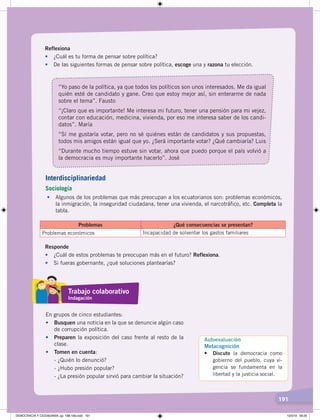 191
Reflexiona
• ¿Cuál es tu forma de pensar sobre política?
• De las siguientes formas de pensar sobre política, escoge una y razona tu elección.
“Yo paso de la política, ya que todos los políticos son unos interesados. Me da igual
quién esté de candidato y gane. Creo que estoy mejor así, sin enterarme de nada
sobre el tema”. Fausto
“¡Claro que es importante! Me interesa mi futuro, tener una pensión para mi vejez,
contar con educación, medicina, vivienda, por eso me interesa saber de los candi-
datos”. María
“Sí me gustaría votar, pero no sé quiénes están de candidatos y sus propuestas,
todos mis amigos están igual que yo. ¿Será importante votar? ¿Qué cambiaría? Luis
“Durante mucho tiempo estuve sin votar, ahora que puedo porque el país volvió a
la democracia es muy importante hacerlo”. José
• Algunos de los problemas que más preocupan a los ecuatorianos son: problemas económicos,
la inmigración, la inseguridad ciudadana, tener una vivienda, el narcotráfico, etc. Completa la
tabla.
Problemas ¿Qué consecuencias se presentan?
Problemas económicos Incapacidad de solventar los gastos familiares
Responde
• ¿Cuál de estos problemas te preocupan más en el futuro? Reflexiona.
• Si fueras gobernante, ¿qué soluciones plantearías?
En grupos de cinco estudiantes:
• Busquen una noticia en la que se denuncie algún caso
de corrupción política.
• Preparen la exposición del caso frente al resto de la
clase.
• Tomen en cuenta:
- ¿Quién lo denunció?
- ¿Hubo presión popular?
- ¿La presión popular sirvió para cambiar la situación?
Interdisciplinariedad
Sociología
Trabajo colaborativo
Indagación
Autoevaluación
Metacognición
• Discuto la democracia como
gobierno del pueblo, cuya vi-
gencia se fundamenta en la
libertad y la justicia social.
DEMOCRACIA Y CIUDADANÍA; pp. 188-199.indd 191 13/3/19 09:25
 