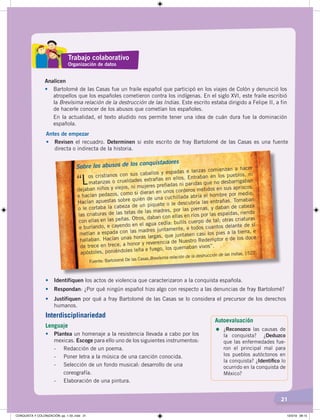 21
Trabajo colaborativo
Organización de datos
Analicen
• Bartolomé de las Casas fue un fraile español que participó en los viajes de Colón y denunció los
atropellos que los españoles cometieron contra los indígenas. En el siglo XVI, este fraile escribió
la Brevísima relación de la destrucción de las Indias. Este escrito estaba dirigido a Felipe II, a fin
de hacerle conocer de los abusos que cometían los españoles.
En la actualidad, el texto aludido nos permite tener una idea de cuán dura fue la dominación
española.
Antes de empezar
• Revisen el recuadro. Determinen si este escrito de fray Bartolomé de las Casas es una fuente
directa o indirecta de la historia.
Sobre los abusos de los conquistadores
“Los cristianos con sus caballos y espadas e lanzas comienzan a hacer
matanzas o crueldades extrañas en ellos. Entraban en los pueblos, ni
dejaban niños y viejos, ni mujeres preñadas ni paridas que no desbarrigaban
e hacían pedazos, como si dieran en unos corderos metidos en sus apriscos.
Hacían apuestas sobre quién de una cuchillada abría el hombre por medio,
o le cortaba la cabeza de un piquete o le descubría las entrañas. Tomaban
las criaturas de las tetas de las madres, por las piernas, y daban de cabeza
con ellas en las peñas. Otros, daban con ellas en ríos por las espaldas, riendo
e burlando, e cayendo en el agua cedía: bullís cuerpo de tal; otras criaturas
metían a espada con las madres juntamente, e todos cuantos delante de sí
hallaban. Hacían unas horas largas, que juntasen casi los pies a la tierra, e
de trece en trece, a honor y reverencia de Nuestro Redemptor e de los doce
apóstoles, poniéndoles leña e fuego, los quemaban vivos”.
Fuente: Bartolomé De las Casas,Brevísima relación de la destrucción de las Indias, 1522.
• Identifiquen los actos de violencia que caracterizaron a la conquista española.
• Respondan: ¿Por qué ningún español hizo algo con respecto a las denuncias de fray Bartolomé?
• Justifiquen por qué a fray Bartolomé de las Casas se lo considera el precursor de los derechos
humanos.
Autoevaluación
=	¿Reconozco las causas de
la conquista?	 ¿Deduzco
que las enfermedades fue-
ron el principal mal para
los pueblos autóctonos en
la conquista? ¿Identiﬁco lo
ocurrido en la conquista de
México?
Interdisciplinariedad
Lenguaje
• Plantea un homenaje a la resistencia llevada a cabo por los
mexicas. Escoge para ello uno de los siguientes instrumentos:
- Redacción de un poema.
- Poner letra a la música de una canción conocida.
- Selección de un fondo musical: desarrollo de una
coreografía.
- Elaboración de una pintura.
CONQUISTA Y COLONIZACIÓN; pp. 1-33..indd 21 13/3/19 08:15
 