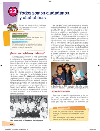 192
En 1978 la Constitución estableció el derecho
al voto voluntario de los analfabetos. En 1998 la
Constitución dio un alcance universal a la ciu-
dadanía, al establecer que todos los ecuatoria-
nos, sin límite de propiedad, edad o género, son
ciudadanos. En 2008 la Constitución mantuvo el
principio de ciudadanía universal, y lo amplió de
alguna manera para que progresivamente se eli-
mine la condición de extranjero. La ciudadanía es
el vínculo jurídico de derechos y deberes de las
personas, de los ecuatorianos, con la República
del Ecuador. Es la ciudadanía ecuatoriana la que
nos hace parte del país, aunque para el ejercicio
de ciertos derechos de elegir y ser elegidos se
deba cumplir una edad determinada y, en el caso
de los extranjeros, se requiera residencia de cin-
co años para poder votar.
Una renovada visión
Con esta renovación constitucional se dio un
gran paso, puesto que, además de modernizar
una institución fundamental, se han puesto las
bases para que se consolide un elemento de
¿Qué es ser ciudadano y ciudadana?
En el Ecuador, como en el resto del mundo,
la ciudadanía se ha ampliado en un proceso his-
tórico de extensión de la democracia. Cuando se
fundó la República, se consideraba ciudadanos
solo a los mayores de 21 años, varones, alfabe-
tos, que tuvieran ingresos permanentes o propie-
dades y que no fueran sirvientes o empleados de
otros. En 1861 se suprimió el requisito de pro-
piedad y la prohibición de ser trabajador depen-
diente para elegir. En 1884 se eliminó la base de
propiedad para ser elegido. Con la Revolución Li-
beral se extendió la ciudadanía a ciertos sectores
campesinos, pero solo en 1928 se estableció el
voto de la mujer, gracias a la lucha de destacadas
figuras como Matilde Hidalgo de Procel. Con el
desarrollo acelerado del alfabetismo de los años
cincuenta y sesenta creció el número de los ciu-
dadanos electores.
33 Todos somos ciudadanos
y ciudadanas
Reconocer la vinculación de los ciudadanos
con el país a través del Estado y el ejercicio
de la ciudadanía.
Descubriendo juntos
La doctora Matilde Hidalgo, sentada junto a otros médicos,
fue la primera mujer en votar en una elección popular
La Constitución de 2008 reconoce a las niñas y niños
ecuatorianos el derecho a su identidad, nombre y ciudadanía
Foto:ArchivoHistóricodelMinisteriodeCultura
¿Qué signiﬁca participar? ¿Puedes explicar cómo partici-
pas en la escuela y la vida familiar?
¿Por qué es importante que la ciudadanía participe en
la vida democrática de un país? ¿Se puede realmente
participar en ella? ¿De qué manera?
Foto:RaúlYépez
Razonamiento
•	¿Cómo han participado tú y tus compañeros en
la vida de tu institución educativa en los últimos
meses?
•	¿Has tenido alguna participación en actividades
públicas de tu localidad o del país?
Conocimientos previos
Desequilibrio cognitivo
DEMOCRACIA Y CIUDADANÍA; pp. 188-199.indd 192 13/3/19 09:25
 