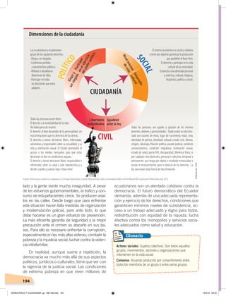 194
tado y la gente siente mucha inseguridad. A pesar
de los esfuerzos gubernamentales, el tráfico y con-
sumo de estupefacientes crece. Se producen asal-
tos en las calles. Desde luego que para enfrentar
esta situación hacen falta medidas de organización
y modernización policial, pero ante todo, lo que
debe hacerse es un gran esfuerzo de prevención.
La más eficiente garantía de seguridad y la mejor
precaución ante el crimen es atacarlo en sus ba-
ses. Para ello es necesario enfrentar la corrupción,
especialmente en las más altas esferas; combatir la
pobreza y la injusticia social; luchar contra la violen-
cia intrafamiliar.
En realidad, aunque suene a repetición, la
democracia va mucho más allá de sus aspectos
políticos, jurídicos o culturales; tiene que ver con
la vigencia de la justicia social. Las condiciones
de extrema pobreza en que viven millones de
ecuatorianos son un atentado cotidiano contra la
democracia. El futuro democrático del Ecuador
demanda, además de una adecuada representa-
ción y ejercicio de los derechos, condiciones que
garanticen mínimos niveles de subsistencia, ac-
ceso a un trabajo adecuado y digno para todos,
redistribución con equidad de la riqueza, lucha
efectiva contra los monopolios y servicios socia-
les adecuados como salud y educación.
Actores sociales. Sujetos colectivos. Son todos aquellos
grupos, movimientos, sectores u organizaciones que
intervienen en la vida social.
Consenso. Acuerdo producido por consentimiento entre
todos los miembros de un grupo o entre varios grupos.
Glosario
Dimensiones de la ciudadanía
CIUDADANÍA
S
OCIAL
POLÍTICO
CIUDADANÍA
CIVIL
Todas las personas son iguales y gozarán de los mismos
derechos, deberes y oportunidades. Nadie podrá ser discrimi-
nado por razones de etnia, lugar de nacimiento, edad, sexo,
identidad de género, identidad cultural, estado civil, idioma,
religión, ideología, ﬁliación política, pasado judicial, condición
socioeconómica, condición migratoria, orientación sexual,
estado de salud, portarVIH, discapacidad, diferencia física; ni
por cualquier otra distinción, personal o colectiva, temporal o
permanente, que tenga por objeto o resultado menoscabar o
anular el reconocimiento, goce o ejercicio de los derechos. La
ley sancionará toda forma de discriminación.
El sistema económico es social y solidario
y tiene por objetivo garantizar la producción
que posibilite el BuenVivir.
El derecho a participar en la vida
cultural de la comunidad.
El derecho a la identidad personal
y colectiva, cultural, religiosa,
lingüística, política y social.
Todas las personas nacen libres.
El derecho a la inviolabilidad de la vida.
No habrá pena de muerte.
El derecho al libre desarrollo de la personalidad, sin
más limitaciones que los derechos de los demás.
El derecho a tomar decisiones libres, informadas,
voluntarias y responsables sobre su sexualidad, y su
vida y orientación sexual. El Estado promoverá el
acceso a los medios necesarios para que estas
decisiones se den en condiciones seguras.
El derecho a tomar decisiones libres, responsables e
informadas sobre su salud y vida reproductiva y a
decidir cuándo y cuántas hijas e hijos tener.
Las ecuatorianas y ecuatorianos
gozan de los siguientes derechos:
-Elegir y ser elegidos.
-Conformar partidos
y movimientos políticos.
-Aﬁliarse o desaﬁliarse
libremente de ellos.
-Participar en todas
las decisiones que estos
adopten.
Fuente:“Democracia y derechos ciudadanos”, en Enrique Ayala Mora, Ecuador,Patriadetodos,Quito, Universidad Andina Simón Bolívar/OEI/Corporación Editora Nacional, 2013.
Elaboración:CEN
DEMOCRACIA Y CIUDADANÍA; pp. 188-199.indd 194 13/3/19 09:25
 