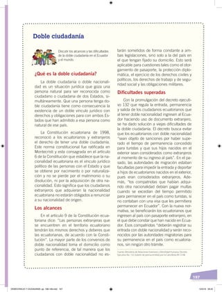 197
Doble ciudadanía
Discutir los alcances y las diﬁcultades
de la doble ciudadanía en el Ecuador
y el mundo.
¿Qué es la doble ciudadanía?
La doble ciudadanía o doble nacionali-
dad es un situación jurídica que goza una
persona natural para ser reconocida como
ciudadano o ciudadana de dos Estados, si-
multáneamente. Que una persona tenga do-
ble ciudadanía tiene como consecuencia la
existencia de un doble vínculo jurídico con
derechos y obligaciones para con ambos Es-
tados que han admitido a esa persona como
natural de ese país.
La Constitución ecuatoriana de 1998,
reconoció a los ecuatorianos y extranjeros
el derecho de tener una doble ciudadanía.
Este norma constitucional fue ratificada en
Montecristi y esta consagrada en el artículo
6 de la Constitución que establece que la na-
cionalidad ecuatoriana es el vínculo jurídico
político de las personas con el Estado y que
se obtiene por nacimiento o por naturaliza-
ción y no se pierde por el matrimonio o su
disolución, ni por la adquisición de otra na-
cionalidad. Esto significa que los ciudadanos
extranjeros que adquieran la nacionalidad
ecuatoriana no estarán obligados a renunciar
a su nacionalidad de origen.
Los alcances
En el artículo 9 de la Constitución ecua-
toriana dice: “Las personas extranjeras que
se encuentren en el territorio ecuatoriano
tendrán los mismos derechos y deberes que
las ecuatorianas, de acuerdo con la Consti-
tución”. La mayor parte de los convenios de
doble nacionalidad toma el domicilio como
punto de referencia, de tal manera que los
ciudadanos con doble nacionalidad no es-
tarán sometidos de forma constante a am-
bas legislaciones, sino solo a la del país en
el que tengan fijado su domicilio. Esto será
aplicable para cuestiones tales como el otor-
gamiento de pasaporte, la protección diplo-
mática, el ejercicio de los derechos civiles y
políticos, los derechos de trabajo y de segu-
ridad social y las obligaciones militares.
Diﬁcultades superadas
Con la promulgación del decreto ejecuti-
vo 132 que regula la entrada, permanencia
y salida de los ciudadanos ecuatorianos que
al tener doble nacionalidad ingresen al Ecua-
dor haciendo uso de documento extranjero,
se ha dado solución a viejas dificultades de
la doble ciudadanía. El decreto busca evitar
que los ecuatorianos con doble nacionalidad
“sean objeto de sanciones por haber supe-
rado el tiempo de permanencia concedido
para turistas y que sus hijos nacidos en el
exterior sean considerados como extranjeros
al momento de su ingreso al país”. En el pa-
sado, las autoridades de migración estaban
facultadas para impedir la entrada y deportar
a hijos de ecuatorianos nacidos en el exterior,
pues eran considerados extranjeros. Ade-
más, “los compatriotas que habían adqui-
rido otra nacionalidad debían pagar multas
cuando se excedían del tiempo permitido
para permanecer en el país como turistas, si
no contaban con una visa que les permitiera
permanecer en Ecuador”. Con la nueva nor-
mativa, se beneficiarán los ecuatorianos que
ingresen al país con pasaporte extranjero, en
el que debe constar que han nacido en Ecua-
dor. Esos compatriotas “deberán registrar su
entrada con doble nacionalidad y serán reco-
nocidos por las autoridades migratorias para
su permanencia en el país como ecuatoria-
nos, sin ningún otro trámite.
Fuente: Ministerio de Relaciones Exteriores y Movilidad Humana, Decreto
Ejecutivo No. 132, boletín de prensa emitido por la Cancillería 09-12-08.
DEMOCRACIA Y CIUDADANÍA; pp. 188-199.indd 197 13/3/19 09:25
 