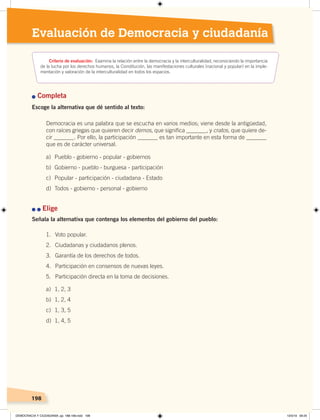 198
2 Transformaciones agrarias
e industrialización
198198198
Evaluación de Democracia y ciudadanía
Criterio de evaluación: Examina la relación entre la democracia y la interculturalidad, reconociendo la importancia
de la lucha por los derechos humanos, la Constitución, las manifestaciones culturales (nacional y popular) en la imple-
mentación y valoración de la interculturalidad en todos los espacios.
n Completa
Escoge la alternativa que dé sentido al texto:
Democracia es una palabra que se escucha en varios medios; viene desde la antigüedad,
con raíces griegas que quieren decir demos, que significa _______, y cratos, que quiere de-
cir _______. Por ello, la participación _______ es tan importante en esta forma de _______
que es de carácter universal.
n	n	Elige
Señala la alternativa que contenga los elementos del gobierno del pueblo:
a) Pueblo - gobierno - popular - gobiernos
b)	 Gobierno	-	pueblo	-	burguesa	-	participación
c) Popular - participación - ciudadana - Estado
d) Todos - gobierno - personal - gobierno
1. Voto popular.
2. Ciudadanas y ciudadanos plenos.
3. Garantía	de	los	derechos	de	todos.
4. Participación en consensos de nuevas leyes.
5. Participación directa en la toma de decisiones.
a) 1, 2, 3
b) 1, 2, 4
c) 1, 3, 5
d) 1, 4, 5
DEMOCRACIA Y CIUDADANÍA; pp. 188-199.indd 198 13/3/19 09:25
 