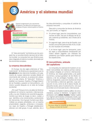 22
El “descubrimiento” de América por los euro-
peos fue un acontecimiento decisivo de la histo-
ria mundial. La conquista hizo que América que-
dara integrada al sistema mundial, dominada por
las economías europeas.
La empresa descubridora
En Europa, los dos siglos anteriores al “des-
cubrimiento” de América se caracterizaron por la
decadencia de las relaciones feudales y el surgi-
miento de nuevas relaciones sociales debido al
crecimiento del comercio, la producción artesa-
nal y la vida urbana. Al “descubrir” América y
explotar sus riquezas, España y Portugal dejaron
de ser feudales y pasaron al mercantilismo, y lo
mismo sucedió después en el resto de Europa
occidental.
¿Por qué? Porque el oro y la plata de América
aceleraron el comercio nacional e internacional,
y ello, a su vez, fortaleció a la naciente burguesía,
nombre que viene de burgo, es decir, ciudad, y
que identifica a los comerciantes y productores
de mercancías. Era el grupo humano que desa-
rrollaba sus propias actividades, con un espíritu
emprendedor, exigente, ambicioso e innovador.
Los reyes de España y Portugal establecieron
alianzas con este grupo, lo que, además, dio a
los descubrimientos y conquistas el carácter de
empresa mercantil.
Descubrir y conquistar las tierras de América
era, por lo tanto, un negocio:
• En primer lugar, para los conquistadores, que
reunían el botín, sea por el despojo de las jo-
yas y adornos ya existentes, sea a través de la
minería.
• En segundo lugar, para el rey de España, que
recibía una quinta parte de todo el oro, la pla-
ta y las riquezas encontradas.
• Y, en tercer lugar, para los banqueros, pues
los reyes y conquistadores (empezando por
Colón) debían pagarles con intereses los
préstamos que habían pedido para financiar
las expediciones.
El mercantilismo, antesala
del capitalismo
La conquista y la colonización tuvieron un ca-
rácter mercantilista: las materias primas colonia-
les estaban dirigidas al comercio internacional.
En América, las clases gobernantes y de poder
económico, aunque gustaban de los títulos no-
biliarios y de los privilegios feudales, eran, en
esencia, burguesías, pues eran dueñas de minas
o de haciendas y estancias agrícolas, cuya pro-
ducción no era, como la de la época feudal, de
pequeña escala, para el autoconsumo, sino que
la vendían en el mercado local e internacional.
Tampoco era feudal el sistema político: los enco-
menderos, aunque lo intentaron, no lograron inde-
pendizarse como señores feudales. Estaban sujetos
a un régimen administrativo centralizado y fuerte, que
dependía de un rey absoluto, no de un monarca débil.
3 América y el sistema mundial
¿Qué potencias europeas emprendieron en la conquista
de América?
¿Por qué América era tan cotizada para las naciones europeas?
Exponer la organización y los mecanismos
de gobierno y de extracción de riquezas que
empleaba el Imperio colonial español en América.
Descubriendo juntos
Conocimientos previos
Desequilibrio cognitivo
Razonamiento
•	¿Cómo influyó la conquista de América en
Europa y el resto del mundo?
CONQUISTA Y COLONIZACIÓN; pp. 1-33..indd 22 13/3/19 08:15
 