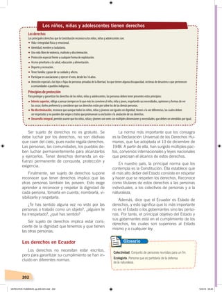 202
La norma más importante que los consagra
es la Declaración Universal de los Derechos Hu-
manos, que fue adoptada el 10 de diciembre de
1948. A partir de ella, han surgido múltiples pac-
tos, convenios internacionales y leyes nacionales
que precisan el alcance de estos derechos.
En nuestro país, la principal norma que los
contempla es la Constitución. Ella establece que
el más alto deber del Estado consiste en respetar
y hacer que se respeten los derechos. Reconoce
como titulares de estos derechos a las personas
individuales, a los colectivos de personas y a la
naturaleza.
Además, dice que el Ecuador es Estado de
derechos, y esto significa que lo más importante
no es el Estado o los gobernantes sino las perso-
nas. Por tanto, el principal objetivo del Estado y
sus gobernantes está en el cumplimiento de los
derechos, los cuales son superiores al Estado
mismo y a cualquier ley.
Ser sujeto de derechos no es gratuito. Se
debe luchar por los derechos, no son dádivas
que caen del cielo, pues nadie regala derechos.
Las personas, las comunidades, los pueblos de-
ben luchar permanentemente para alcanzarlos
y ejercerlos. Tener derechos demanda un es-
fuerzo permanente de conquista, protección y
exigencia.
Finalmente, ser sujeto de derechos supone
reconocer que tener derechos implica que las
otras personas también los poseen. Esto exige
aprender a reconocer y respetar la dignidad de
cada persona, tomarla en cuenta, nombrarla, vi-
sibilizarla y respetarla.
¿Te has sentido alguna vez no visto por las
personas o tratado como un objeto?, ¿alguien te
ha irrespetado?, ¿qué has sentido?
Ser sujeto de derechos implica estar cons-
ciente de la dignidad que tenemos y que tienen
las otras personas.
Los derechos en Ecuador
Los derechos no necesitan estar escritos,
pero para garantizar su cumplimiento se han in-
cluido en diferentes normas.
Colectividad. Conjunto de personas reunidas para un fin.
Ecologista. Persona que es partidaria de la defensa
de la naturaleza.
Glosario
Los niños, niñas y adolescentes tienen derechos
Los derechos
Los principales derechos que la Constitución reconoce a los niños, niñas y adolescentes son:
Vida e integridad física y emocional.
Identidad, nombre y ciudadanía.
Una vida libre de violencia, maltrato y discriminación.
Protección especial frente a cualquier forma de explotación.
Acceso prioritario a la salud, educación y alimentación.
Deporte y recreación.
Tener familia y gozar de su cuidado y afecto.
Participar en asociaciones y ejercer el voto, desde los 16 años.
Atención especial a los hijos e hijas de personas privadas de la libertad, los que tienen alguna discapacidad, víctimas de desastres o que pertenecen
acomunidades o pueblos indígenas.
Interés superior, obliga a pensar siempre en lo que más les conviene al niño, niña y joven, respetando sus necesidades, opiniones y formas de ver
las cosas; darles preferencia y considerar que sus derechos están por sobre los de las demás personas.
No discriminación, reconoce que aunque todos los niños, niñas y jóvenes son iguales en dignidad, tienen a la vez diferencias, las cuales deben
ser respetadas y no pueden dar origen a tratos que promuevan su exclusión o la anulación de sus derechos.
Desarrollo integral,permiteasumirquelosniños,niñasyjóvenessonseresconmúltiplesdimensionesynecesidades,quedebenseratendidasporigual.
Principios de protección
Para proteger y garantizar los derechos de los niños, niñas y adolescentes, las personas deben tener presentes estos principios:
DERECHOS HUMANOS; pp.200-224.indd 202 13/3/19 09:28
 
