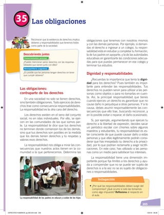 205
obligaciones que tenemos con nosotros mismos
y con las demás personas. Por ejemplo, si deman-
das el derecho a ingresar a un colegio, tu respon-
sabilidad está en estudiar y completar tu formación;
la de tus padres en apoyarte; y la de las autoridades
educativas en garantizarte las condiciones adecua-
das para que puedas permanecer en ese colegio y
terminar tus estudios.
Dignidad y responsabilidades
¿Recuerdas la importancia que tenía la digni-
dad para los derechos? Pues también es impor-
tante para entender las responsabilidades. Tus
derechos no pueden servir para utilizar a las per-
sonas como objetos o para no tomarlas en cuen-
ta. Así, la principal responsabilidad que tienes
cuando ejerces un derecho es garantizar que no
cause daño ni perjudique a otras personas. Y si lo
causa, debes asumir responsablemente las con-
secuencias que ello trae, buscando reconocer, y
en lo posible evitar o reparar, el daño ocasionado.
Si, por ejemplo, argumentando que ejerces tu
derecho a la libertad de expresión, decides sacar
un periódico escolar con chismes sobre algunos
maestros y estudiantes, tu responsabilidad es es-
tar consciente de que puede causar daño a estas
personas y que ellas legítimamente podrán consi-
derar que has irrespetado su derecho a la privaci-
dad, por lo que podrían reclamarte y exigir rectifi-
caciones. En este caso, has utilizado a las perso-
nas como un medio para satisfacer tus intereses.
La responsabilidad tiene una dimensión im-
portante porque fija límites a los derechos y ayu-
da a comprender que no se puede ser sujeto de
derechos si a la vez no se es sujeto de obligacio-
nes o responsabilidades.
Las obligaciones:
contraparte de los derechos
En una sociedad no solo se tienen derechos,
sino también obligaciones. Todo ejercicio de dere-
chos trae como consecuencia responsabilidades.
La responsabilidad es la otra cara del derecho.
Los derechos existen en el seno del conjunto
social, no en islas individuales. Por ello, se ejer-
cen en las comunidades de las que somos par-
te. La responsabilidad te dice que tus derechos
no terminan donde comienzan los de los demás,
sino que tus derechos son posibles en la medida
que los demás tienen derechos y tú respetas y
valoras esos derechos.
La responsabilidad nos obliga a mirar las con-
secuencias que nuestros actos tienen en la co-
munidad a la que pertenecemos. Determina las
35 Las obligaciones
La responsabilidad de los padres es educar y cuidar de los hijos
SecretaríadePueblos,Ecuador
¿Puedes mencionar varios derechos con las responsa-
bilidades que vienen junto con ellos?
¿Es posible que las personas tengan derechos sin tener
que cumplir deberes?
Reconocer que la existencia de derechos implica
deberes y responsabilidades que tenemos todos
como parte de la sociedad.
Descubriendo juntos
Conocimientos previos
Desequilibrio cognitivo
Indagación
•	¿Por qué las responsabilidades deben surgir del
compromiso? ¿Qué ocurre si solo las tomamos
como algo impuesto? Reflexiona al respecto en
el aula.
DERECHOS HUMANOS; pp.200-224.indd 205 13/3/19 09:28
 