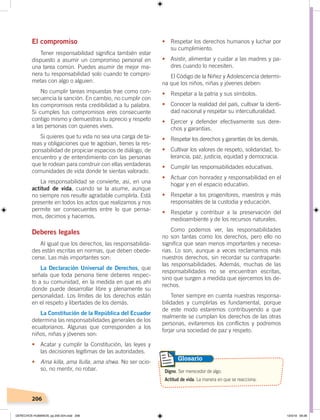 206
•	 Respetar los derechos humanos y luchar por
su cumplimiento.
•	 Asistir, alimentar y cuidar a las madres y pa-
dres cuando lo necesiten.
El Código de la Niñez y Adolescencia determi-
na que los niños, niñas y jóvenes deben:
•	 Respetar a la patria y sus símbolos.
•	 Conocer la realidad del país, cultivar la identi-
dad nacional y respetar su interculturalidad.
• Ejercer y defender efectivamente sus dere-
chos y garantías.
•	 Respetar los derechos y garantías de los demás.
•	 Cultivar los valores de respeto, solidaridad, to-
lerancia, paz, justicia, equidad y democracia.
•	 Cumplir las responsabilidades educativas.
•	 Actuar con honradez y responsabilidad en el
hogar y en el espacio educativo.
•	 Respetar a los progenitores, maestros y más
responsables de la custodia y educación.
•	 Respetar y contribuir a la preservación del
medioambiente y de los recursos naturales.
Como podemos ver, las responsabilidades
no son tantas como los derechos, pero ello no
significa que sean menos importantes y necesa-
rias. Lo son, aunque a veces reclamamos más
nuestros derechos, sin recordar su contraparte:
las responsabilidades. Además, muchas de las
responsabilidades no se encuentran escritas,
sino que surgen a medida que ejercemos los de-
rechos.
Tener siempre en cuenta nuestras responsa-
bilidades y cumplirlas es fundamental, porque
de este modo estaremos contribuyendo a que
realmente se cumplan los derechos de las otras
personas, evitaremos los conflictos y podremos
forjar una sociedad de paz y respeto.
El compromiso
Tener responsabilidad significa también estar
dispuesto a asumir un compromiso personal en
una tarea común. Puedes asumir de mejor ma-
nera tu responsabilidad solo cuando te compro-
metas con algo o alguien.
No cumplir tareas impuestas trae como con-
secuencia la sanción. En cambio, no cumplir con
los compromisos resta credibilidad a tu palabra.
Si cumples tus compromisos eres consecuente
contigo mismo y demuestras tu aprecio y respeto
a las personas con quienes vives.
Si quieres que tu vida no sea una carga de ta-
reas y obligaciones que te agobian, tienes la res-
ponsabilidad de propiciar espacios de diálogo, de
encuentro y de entendimiento con las personas
que te rodean para construir con ellas verdaderas
comunidades de vida donde te sientas valorado.
La responsabilidad se convierte, así, en una
actitud de vida, cuando se la asume, aunque
no siempre nos resulte agradable cumplirla. Está
presente en todos los actos que realizamos y nos
permite ser consecuentes entre lo que pensa-
mos, decimos y hacemos.
Deberes legales
Al igual que los derechos, las responsabilida-
des están escritas en normas, que deben obede-
cerse. Las más importantes son:
La Declaración Universal de Derechos, que
señala que toda persona tiene deberes respec-
to a su comunidad, en la medida en que es ahí
donde puede desarrollar libre y plenamente su
personalidad. Los límites de los derechos están
en el respeto y libertades de los demás.
La Constitución de la República del Ecuador
determina las responsabilidades generales de los
ecuatorianos. Algunas que corresponden a los
niños, niñas y jóvenes son:
•	 Acatar y cumplir la Constitución, las leyes y
las decisiones legítimas de las autoridades.
•	 Ama killa, ama llulla, ama shwa. No ser ocio-
so, no mentir, no robar. Digno. Ser merecedor de algo.
Actitud de vida. La manera en que se reacciona.
Glosario
DERECHOS HUMANOS; pp.200-224.indd 206 13/3/19 09:28
 