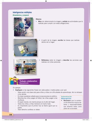 208
Observa
• Mira con detenimiento la imagen y enlista las actividades que tú
realizas para cumplir con estas obligaciones:
• A partir de la imagen, escribe las tareas que realizas
dentro de tu hogar:
• Reflexiona sobre la imagen y describe las acciones que
realizas con otras personas:
En parejas:
• Expliquen si las siguientes frases son adecuadas o inadecuadas y por qué:
- Debe existir una clase solo para niños y niñas con dificultades de aprendizaje. Así no retrasan
a los demás.
RyanDickey.WikimediaCommons.Chazzvid.WikimediaCommons.
Yarhii.WikimediaCommons.
Inteligencias múltiples
Kinestésica y corporal
Trabajo colaborativo
Razonamiento
Autoevaluación
Metacognición
• Reconozco que la existen-
cia de derechos implica de-
beres y responsabilidades
que tenemos todos como
parte de la sociedad.
- Es mejor quedarse callado para no equivocarse en público.
- Mientras los niños juegan al fútbol, las niñas juegan a las
muñecas.
- El papá manda a la mamá porque es el jefe del hogar.
- Todos los niños y niñas merecen el mismo trato.
- Es importante que el primer hijo se llame igual que su
padre.
- Todo derecho conlleva un deber.
DERECHOS HUMANOS; pp.200-224.indd 208 13/3/19 09:28
 