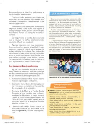 210
la que explicamos la violación y pedimos que se
tomen medidas para que cese.
Colaborar con las personas o autoridades que
están conociendo la denuncia, brindándoles la in-
formación que requieran y expresándoles lo que
sentimos y pensamos.
Promover acciones de respaldo. Por ejemplo,
organizar un foro o una charla para exponer el
caso y conseguir apoyo, escribir un artículo para
la cartelera, montar una campaña de cartas o
carteles.
Dar seguimiento a nuestra denuncia hasta
que se resuelva, y si atañe a toda la comunidad
educativa, difundir sus resultados.
Algunas violaciones son muy personales y
tenemos derecho a guardar privacidad. En esos
casos, es importante recurrir a una persona, fa-
milia o autoridad de confianza. Para proteger los
derechos en tu hogar, propicia espacios de diálo-
go en tu familia o apóyate en algún familiar en el
que confíes, exprésales lo que piensas y sientes.
Si crees que esto no funciona, puedes pedir apo-
yo a algún maestro o maestra de tu colegio.
Los instrumentos de protección
Algunos casos demandan el apoyo de institucio-
nes y autoridades externas a la escuela o el hogar.
En el Ecuador existen varias instituciones públicas a
las que podemos acudir. Las principales son:
•	 Junta Cantonal de Derechos. Pueden ordenar
medidas urgentes para protegernos.
• Defensorías Comunitarias. Brindan apoyo ini-
cial y nos ponen en contacto con las autorida-
des encargadas de la protección.
• Comisaría de la Mujer y la Familia. Recibe
denuncias y toma medidas para proteger y
sancionar la violencia en el hogar; es decir,
cuando se producen agresiones físicas o psi-
cológicas. Estas autoridades pueden ordenar
que quien agredió no se acerque al domicilio
e incluso su detención.
• Defensoría del Pueblo. Tramita quejas por
violaciones cometidas por autoridades y pue-
de activar garantías judiciales para la protec-
ción.
Debemos convencernos de que la protección de los
derechos no es algo que solo le corresponde a los go-
bernantes o a las personas adultas, sino a todos. Claro
está que no lo vamos a poder hacer de la misma forma,
sino que dependerá de nuestra edad, de la situación y
el papel que tengamos en la sociedad.
Nuestros actos de defensa podrán ser muy peque-
ños, pero no por ello dejarán de tener valor. En algu-
nas ocasiones podremos actuar solos, otras debere-
mos convocar a un grupo para que nos apoye, otras
veces deberemos acudir a nuestros padres o alguna
autoridad.
Lo importante es que siempre estemos atentos para
ubicar cuándo se presenta una violación de derechos,
y frente a ella tomemos la decisión de actuar. Es mi
capacidad de no ser indiferente, de no estar conforme
con esa situación, lo que realmente cuenta. El primer
paso para proteger los derechos es no quedarse calla-
do, sino denunciar.
¿Qué podemos hacer nosotros?
La protección de los derechos nos compromete a todos
Secretaría de Pueblos, Ecuador
Trabajo cooperativo
Razonamiento
•	Analiza el siguiente poema de Martín Niemoller.
Relaciona, junto con tus compañeros, su contenido
con el tema de esta unidad.
“Primero vinieron a buscar a los comunistas y no
dije nada porque yo no era comunista.
Luego vinieron por los judíos y no dije nada porque
yo no era judío.
Luego vinieron por los sindicalistas y no dije nada
porque yo no era sindicalista.
Luego vinieron por los católicos y no dije nada
porque yo era protestante.
Luego vinieron por mí pero, para entonces, ya no
quedaba nadie que dijera nada”.
DERECHOS HUMANOS; pp.200-224.indd 210 13/3/19 09:28
 